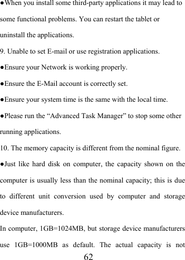                    62 ●When you install some third-party applications it may lead to some functional problems. You can restart the tablet or uninstall the applications. 9. Unable to set E-mail or use registration applications. ●Ensure your Network is working properly. ●Ensure the E-Mail account is correctly set. ●Ensure your system time is the same with the local time. ●Please run the “Advanced Task Manager” to stop some other running applications.   10. The memory capacity is different from the nominal figure. ●Just like hard disk on computer, the capacity shown on the computer is usually less than the nominal capacity; this is due to different unit conversion used by computer and storage device manufacturers. In computer, 1GB=1024MB, but storage device manufacturers use 1GB=1000MB as default. The actual capacity is not 