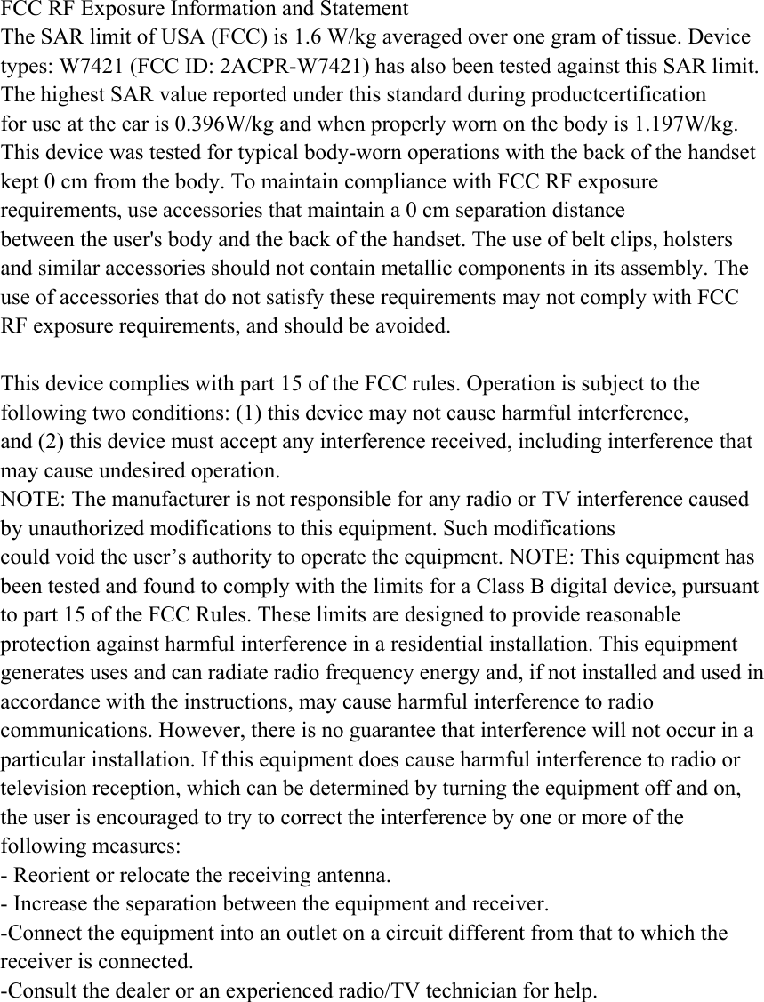 FCC RF Exposure Information and Statement The SAR limit of USA (FCC) is 1.6 W/kg averaged over one gram of tissue. Device types: W7421 (FCC ID: 2ACPR-W7421) has also been tested against this SAR limit. The highest SAR value reported under this standard during productcertification   for use at the ear is 0.396W/kg and when properly worn on the body is 1.197W/kg.   This device was tested for typical body-worn operations with the back of the handset   kept 0 cm from the body. To maintain compliance with FCC RF exposure requirements, use accessories that maintain a 0 cm separation distance between the user&apos;s body and the back of the handset. The use of belt clips, holsters and similar accessories should not contain metallic components in its assembly. The use of accessories that do not satisfy these requirements may not comply with FCC RF exposure requirements, and should be avoided.  This device complies with part 15 of the FCC rules. Operation is subject to the following two conditions: (1) this device may not cause harmful interference, and (2) this device must accept any interference received, including interference that may cause undesired operation. NOTE: The manufacturer is not responsible for any radio or TV interference caused by unauthorized modifications to this equipment. Such modifications could void the user’s authority to operate the equipment. NOTE: This equipment has been tested and found to comply with the limits for a Class B digital device, pursuant to part 15 of the FCC Rules. These limits are designed to provide reasonable protection against harmful interference in a residential installation. This equipment generates uses and can radiate radio frequency energy and, if not installed and used in accordance with the instructions, may cause harmful interference to radio communications. However, there is no guarantee that interference will not occur in a particular installation. If this equipment does cause harmful interference to radio or television reception, which can be determined by turning the equipment off and on, the user is encouraged to try to correct the interference by one or more of the following measures: - Reorient or relocate the receiving antenna. - Increase the separation between the equipment and receiver. -Connect the equipment into an outlet on a circuit different from that to which the receiver is connected. -Consult the dealer or an experienced radio/TV technician for help. 