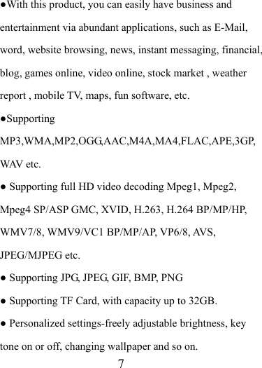                    7 ●With this product, you can easily have business and entertainment via abundant applications, such as E-Mail, word, website browsing, news, instant messaging, financial, blog, games online, video online, stock market , weather report , mobile TV, maps, fun software, etc. ●Supporting MP3,WMA,MP2,OGG,AAC,M4A,MA4,FLAC,APE,3GP,WAV etc. ● Supporting full HD video decoding Mpeg1, Mpeg2, Mpeg4 SP/ASP GMC, XVID, H.263, H.264 BP/MP/HP, WMV7/8, WMV9/VC1 BP/MP/AP, VP6/8, AVS, JPEG/MJPEG etc. ● Supporting JPG, JPEG, GIF, BMP, PNG ● Supporting TF Card, with capacity up to 32GB. ● Personalized settings-freely adjustable brightness, key tone on or off, changing wallpaper and so on. 