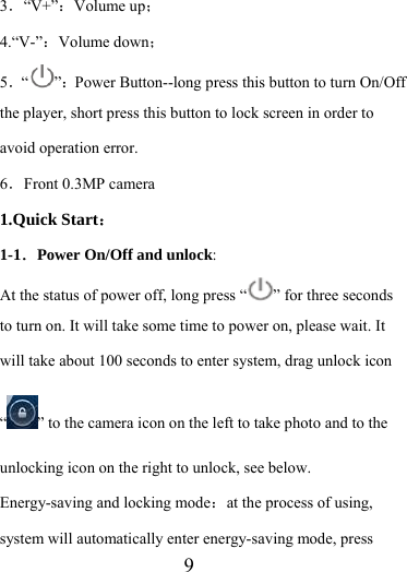                    9 3．“V+”：Volume up； 4.“V-”：Volume down； 5．“”：Power Button--long press this button to turn On/Off the player, short press this button to lock screen in order to avoid operation error. 6．Front 0.3MP camera 1.Quick Start： 1-1．Power On/Off and unlock:  At the status of power off, long press “ ” for three seconds to turn on. It will take some time to power on, please wait. It will take about 100 seconds to enter system, drag unlock icon “” to the camera icon on the left to take photo and to the unlocking icon on the right to unlock, see below. Energy-saving and locking mode：at the process of using, system will automatically enter energy-saving mode, press 