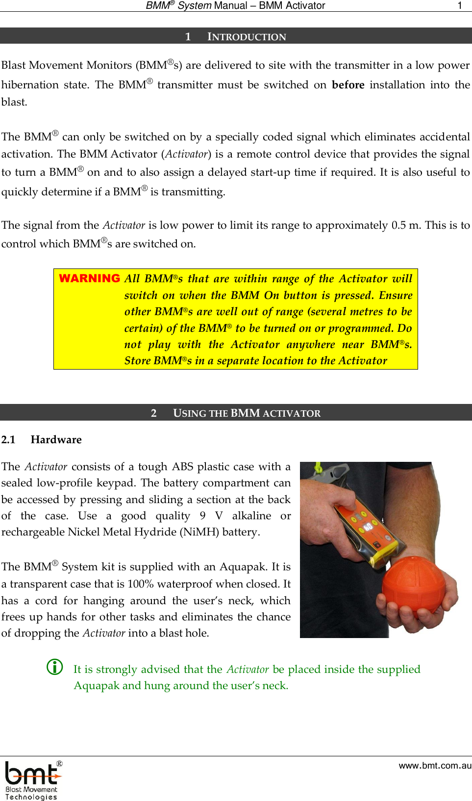  BMM® System Manual – BMM Activator 1  www.bmt.com.au 1 INTRODUCTION Blast Movement Monitors (BMM®s) are delivered to site with the transmitter in a low power hibernation  state.  The  BMM®  transmitter  must  be  switched  on  before  installation  into  the blast.   The BMM® can only be switched on by a specially coded signal which eliminates accidental activation. The BMM Activator (Activator) is a remote control device that provides the signal to turn a BMM® on and to also assign a delayed start-up time if required. It is also useful to quickly determine if a BMM® is transmitting.  The signal from the Activator is low power to limit its range to approximately 0.5 m. This is to control which BMM®s are switched on.  WARNING All  BMM®s  that  are  within  range  of  the  Activator  will switch  on  when  the  BMM On button is  pressed.  Ensure other BMM®s are well out of range (several metres to be certain) of the BMM® to be turned on or programmed. Do not  play  with  the  Activator  anywhere  near  BMM®s. Store BMM®s in a separate location to the Activator   2 USING THE BMM ACTIVATOR 2.1 Hardware The Activator consists of a tough  ABS plastic case with a sealed low-profile keypad.  The battery compartment can be accessed by pressing and sliding a section at the back of  the  case.  Use  a  good  quality  9  V  alkaline  or rechargeable Nickel Metal Hydride (NiMH) battery.   The BMM® System kit is supplied with an Aquapak. It is a transparent case that is 100% waterproof when closed. It has  a  cord  for  hanging  around  the  user’s  neck,  which frees up hands for other tasks and  eliminates the chance of dropping the Activator into a blast hole.    It is strongly advised that the Activator be placed inside the supplied Aquapak and hung around the user’s neck.   