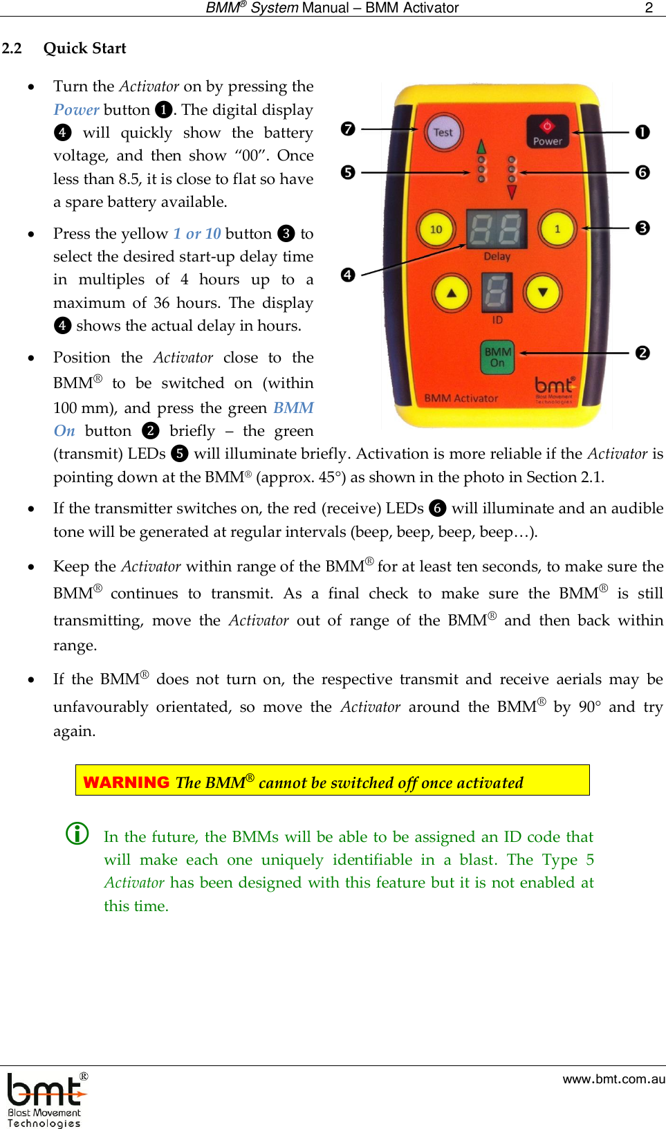  BMM® System Manual – BMM Activator 2  www.bmt.com.au 2.2 Quick Start  Turn the Activator on by pressing the Power button ❶. The digital display ❹  will  quickly  show  the  battery voltage,  and  then  show  “00”.  Once less than 8.5, it is close to flat so have a spare battery available.  Press the yellow 1 or 10 button ❸ to select the desired start-up delay time in  multiples  of  4  hours  up  to  a maximum  of  36  hours.  The  display ❹ shows the actual delay in hours.   Position  the  Activator  close  to  the BMM®  to  be  switched  on  (within 100 mm), and  press the green BMM On  button  ❷  briefly  –  the  green (transmit) LEDs ❺ will illuminate briefly. Activation is more reliable if the Activator is pointing down at the BMM® (approx. 45) as shown in the photo in Section 2.1.  If the transmitter switches on, the red (receive) LEDs ❻ will illuminate and an audible tone will be generated at regular intervals (beep, beep, beep, beep…).   Keep the Activator within range of the BMM® for at least ten seconds, to make sure the BMM®  continues  to  transmit.  As  a  final  check  to  make  sure  the  BMM®  is  still transmitting,  move  the  Activator  out  of  range  of  the  BMM®  and  then  back  within range.   If  the  BMM®  does  not  turn  on,  the  respective  transmit  and  receive  aerials  may  be unfavourably  orientated,  so  move  the  Activator  around  the  BMM®  by  90°  and  try again.  WARNING The BMM® cannot be switched off once activated    In the future, the BMMs will be able to be assigned an ID code that will  make  each  one  uniquely  identifiable  in  a  blast.  The  Type  5 Activator has been designed with this feature but it is not enabled at this time.   