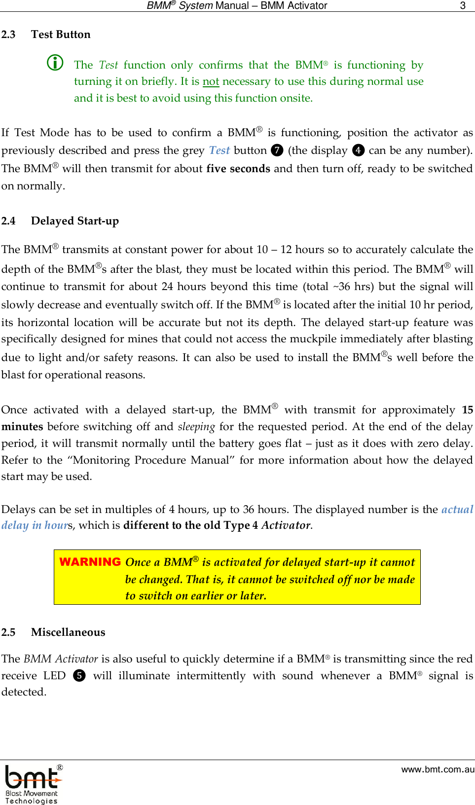  BMM® System Manual – BMM Activator 3  www.bmt.com.au 2.3 Test Button  The  Test  function  only  confirms  that  the  BMM®  is  functioning  by turning it on briefly. It is not necessary to use this during normal use and it is best to avoid using this function onsite.   If  Test  Mode  has  to  be  used  to  confirm  a  BMM®  is  functioning,  position  the  activator  as previously described and press the grey Test button ❼ (the display ❹ can be any number). The BMM® will then transmit for about five seconds and then turn off, ready to be switched on normally.  2.4 Delayed Start-up The BMM® transmits at constant power for about 10 – 12 hours so to accurately calculate the depth of the BMM®s after the blast, they must be located within this period. The BMM® will continue  to  transmit  for  about  24 hours  beyond this  time  (total  ~36  hrs)  but  the  signal  will slowly decrease and eventually switch off. If the BMM® is located after the initial 10 hr period, its  horizontal  location  will  be  accurate  but  not  its  depth.  The  delayed start-up  feature  was specifically designed for mines that could not access the muckpile immediately after blasting due to light and/or safety reasons.  It can also  be used  to install  the BMM®s well  before the blast for operational reasons.  Once  activated  with  a  delayed  start-up,  the  BMM®  with  transmit  for  approximately  15 minutes  before switching  off and  sleeping for  the requested period.  At the end of the delay period, it will transmit normally until the battery goes flat – just as it does with zero delay. Refer  to  the  “Monitoring  Procedure  Manual”  for  more  information  about  how  the  delayed start may be used.  Delays can be set in multiples of 4 hours, up to 36 hours. The displayed number is the actual delay in hours, which is different to the old Type 4 Activator.   WARNING Once a BMM® is activated for delayed start-up it cannot be changed. That is, it cannot be switched off nor be made to switch on earlier or later.  2.5 Miscellaneous The BMM Activator is also useful to quickly determine if a BMM® is transmitting since the red receive  LED  ❺  will  illuminate  intermittently  with  sound  whenever  a  BMM®  signal  is detected.   