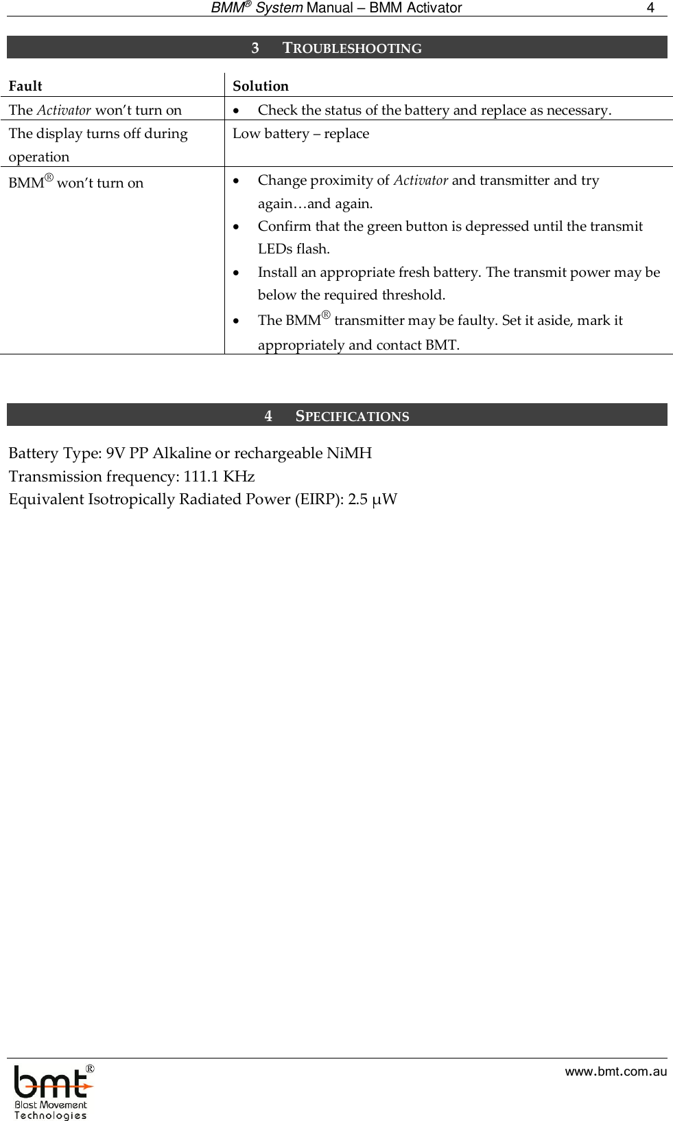  BMM® System Manual – BMM Activator 4  www.bmt.com.au 3 TROUBLESHOOTING Fault Solution The Activator won’t turn on  Check the status of the battery and replace as necessary. The display turns off during operation Low battery – replace BMM® won’t turn on  Change proximity of Activator and transmitter and try again…and again.  Confirm that the green button is depressed until the transmit LEDs flash.  Install an appropriate fresh battery. The transmit power may be below the required threshold.  The BMM® transmitter may be faulty. Set it aside, mark it appropriately and contact BMT.    4 SPECIFICATIONS Battery Type: 9V PP Alkaline or rechargeable NiMH Transmission frequency: 111.1 KHz Equivalent Isotropically Radiated Power (EIRP): 2.5 µW   