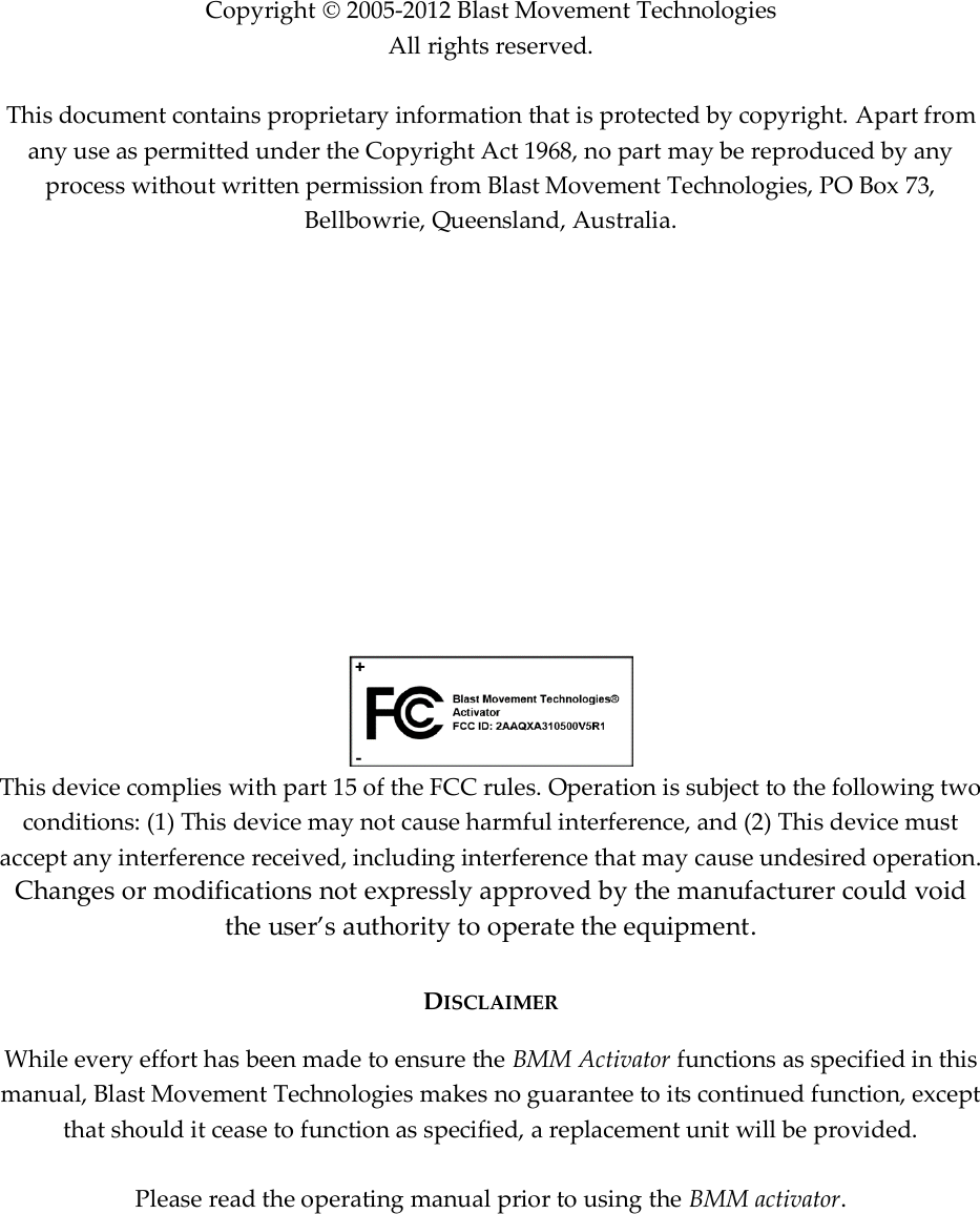              Copyright  2005-2012 Blast Movement Technologies All rights reserved.   This document contains proprietary information that is protected by copyright. Apart from any use as permitted under the Copyright Act 1968, no part may be reproduced by any process without written permission from Blast Movement Technologies, PO Box 73, Bellbowrie, Queensland, Australia.              This device complies with part 15 of the FCC rules. Operation is subject to the following two conditions: (1) This device may not cause harmful interference, and (2) This device must accept any interference received, including interference that may cause undesired operation. Changes or modifications not expressly approved by the manufacturer could void the user’s authority to operate the equipment.  DISCLAIMER While every effort has been made to ensure the BMM Activator functions as specified in this manual, Blast Movement Technologies makes no guarantee to its continued function, except that should it cease to function as specified, a replacement unit will be provided.  Please read the operating manual prior to using the BMM activator.     