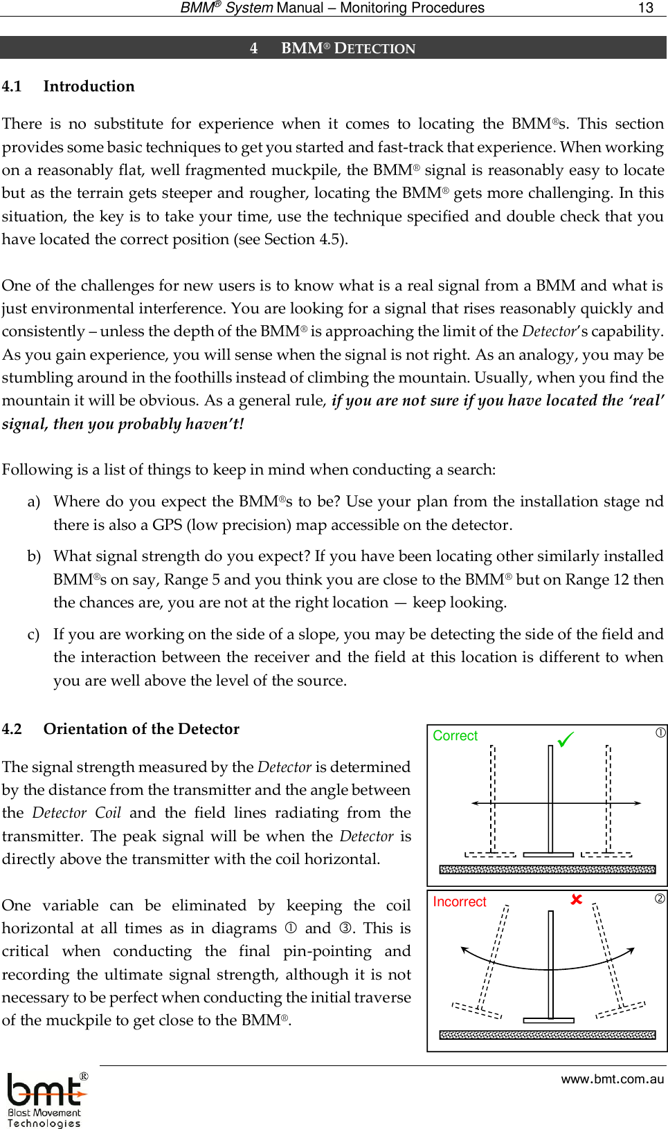  BMM® System Manual – Monitoring Procedures 13  www.bmt.com.au 4 BMM® DETECTION 4.1 Introduction There  is  no  substitute  for  experience  when  it  comes  to  locating  the  BMM®s.  This  section provides some basic techniques to get you started and fast-track that experience. When working on a reasonably flat, well fragmented muckpile, the BMM® signal is reasonably easy to locate but as the terrain gets steeper and rougher, locating the BMM® gets more challenging. In this situation, the key is to take your time, use the technique specified and double check that you have located the correct position (see Section 4.5).  One of the challenges for new users is to know what is a real signal from a BMM and what is just environmental interference. You are looking for a signal that rises reasonably quickly and consistently – unless the depth of the BMM® is approaching the limit of the Detector’s capability. As you gain experience, you will sense when the signal is not right. As an analogy, you may be stumbling around in the foothills instead of climbing the mountain. Usually, when you find the mountain it will be obvious. As a general rule, if you are not sure if you have located the ‘real’ signal, then you probably haven’t!   Following is a list of things to keep in mind when conducting a search: a) Where do you expect the BMM®s to be? Use your plan from the installation stage nd there is also a GPS (low precision) map accessible on the detector. b) What signal strength do you expect? If you have been locating other similarly installed BMM®s on say, Range 5 and you think you are close to the BMM® but on Range 12 then the chances are, you are not at the right location — keep looking. c) If you are working on the side of a slope, you may be detecting the side of the field and the interaction between the receiver and the field at this location is different to when you are well above the level of the source.  4.2 Orientation of the Detector The signal strength measured by the Detector is determined by the distance from the transmitter and the angle between the  Detector  Coil  and  the  field  lines  radiating  from  the transmitter.  The peak signal  will  be  when the  Detector  is directly above the transmitter with the coil horizontal.   One  variable  can  be  eliminated  by  keeping  the  coil horizontal  at  all  times  as  in  diagrams    and  .  This  is critical  when  conducting  the  final  pin-pointing  and recording  the  ultimate  signal  strength,  although  it is  not necessary to be perfect when conducting the initial traverse of the muckpile to get close to the BMM®.   Correct Incorrect 