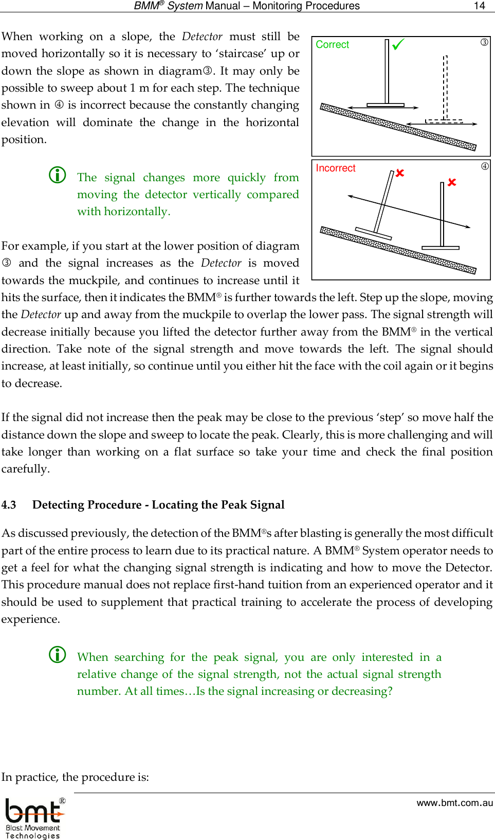  BMM® System Manual – Monitoring Procedures 14  www.bmt.com.au When  working  on  a  slope,  the  Detector  must  still  be moved horizontally so it is necessary to ‘staircase’ up or down  the  slope as  shown  in  diagram.  It may only  be possible to sweep about 1 m for each step. The technique shown in  is incorrect because the constantly changing elevation  will  dominate  the  change  in  the  horizontal position.    The  signal  changes  more  quickly  from moving  the  detector  vertically  compared with horizontally.  For example, if you start at the lower position of diagram   and  the  signal  increases  as  the  Detector  is  moved towards the muckpile, and continues to increase until it hits the surface, then it indicates the BMM® is further towards the left. Step up the slope, moving the Detector up and away from the muckpile to overlap the lower pass. The signal strength will decrease initially because you lifted the detector further away from the BMM® in the vertical direction.  Take  note  of  the  signal  strength  and  move  towards  the  left.  The  signal  should increase, at least initially, so continue until you either hit the face with the coil again or it begins to decrease.   If the signal did not increase then the peak may be close to the previous ‘step’ so move half the distance down the slope and sweep to locate the peak. Clearly, this is more challenging and will take  longer  than  working  on  a  flat  surface  so  take  your  time  and  check  the  final  position carefully.  4.3 Detecting Procedure - Locating the Peak Signal As discussed previously, the detection of the BMM®s after blasting is generally the most difficult part of the entire process to learn due to its practical nature. A BMM® System operator needs to get a feel for what the changing signal strength is indicating and how to move the Detector. This procedure manual does not replace first-hand tuition from an experienced operator and it should be used to supplement  that practical training to accelerate the process of developing experience.   When  searching  for  the  peak  signal,  you  are  only  interested  in  a relative change  of  the  signal strength,  not  the  actual  signal  strength number. At all times…Is the signal increasing or decreasing?     In practice, the procedure is: Correct Incorrect 