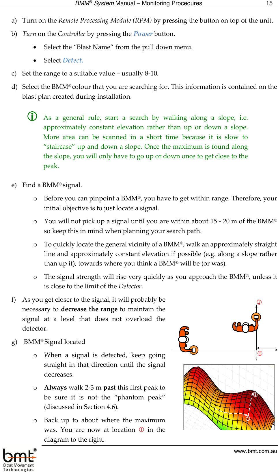  BMM® System Manual – Monitoring Procedures 15  www.bmt.com.au a) Turn on the Remote Processing Module (RPM) by pressing the button on top of the unit. b) Turn on the Controller by pressing the Power button.  Select the “Blast Name” from the pull down menu.   Select Detect.  c) Set the range to a suitable value – usually 8-10. d) Select the BMM® colour that you are searching for. This information is contained on the blast plan created during installation.   As  a  general  rule,  start  a  search  by  walking  along  a  slope,  i.e. approximately  constant  elevation  rather  than  up  or  down  a  slope. More  area  can  be  scanned  in  a  short  time  because  it  is  slow  to “staircase” up and down a slope. Once the maximum is found along the slope, you will only have to go up or down once to get close to the peak.  e) Find a BMM® signal. o Before you can pinpoint a BMM®, you have to get within range. Therefore, your initial objective is to just locate a signal.  o You will not pick up a signal until you are within about 15 - 20 m of the BMM® so keep this in mind when planning your search path.  o To quickly locate the general vicinity of a BMM®, walk an approximately straight line and approximately constant elevation if possible (e.g. along a slope rather than up it), towards where you think a BMM® will be (or was).  o The signal strength will rise very quickly as you approach the BMM®, unless it is close to the limit of the Detector. f) As you get closer to the signal, it will probably be necessary to decrease the range to maintain the signal  at  a  level  that  does  not  overload  the detector. g)  BMM® Signal located o When  a  signal  is  detected,  keep  going straight in  that  direction until  the  signal decreases.  o Always walk 2-3 m past this first peak to be  sure  it  is  not  the  “phantom  peak” (discussed in Section 4.6). o Back  up  to  about  where  the  maximum was.  You  are  now  at  location    in  the diagram to the right.  3D Surface Plot (Survey Points in Results - Survey Both.stw 4v*98c)mV = Distance Weighted Least Squares 250  200  150  100  50  0  -50 