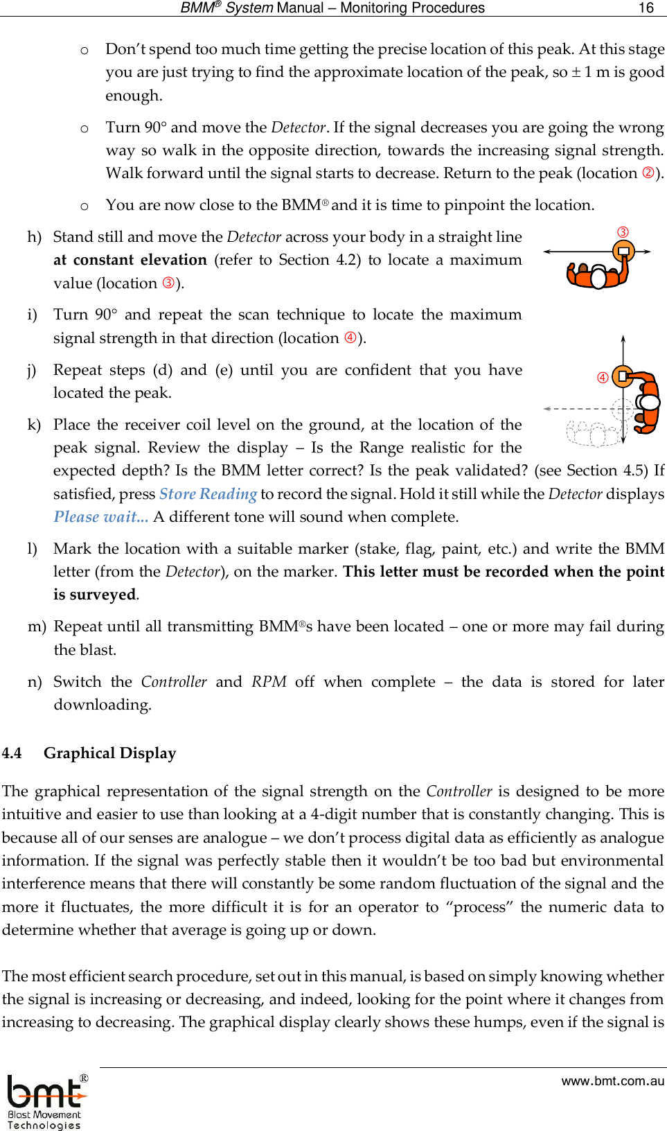  BMM® System Manual – Monitoring Procedures 16  www.bmt.com.au o Don’t spend too much time getting the precise location of this peak. At this stage you are just trying to find the approximate location of the peak, so  1 m is good enough.  o Turn 90 and move the Detector. If the signal decreases you are going the wrong way so walk in the opposite direction, towards the increasing signal strength. Walk forward until the signal starts to decrease. Return to the peak (location ).  o You are now close to the BMM® and it is time to pinpoint the location.   h) Stand still and move the Detector across your body in a straight line at  constant  elevation  (refer  to  Section  4.2)  to  locate  a  maximum value (location ). i) Turn  90  and  repeat  the  scan  technique  to  locate  the  maximum signal strength in that direction (location ).  j) Repeat  steps  (d)  and  (e)  until  you  are  confident  that  you  have located the peak. k) Place  the  receiver  coil level  on  the ground,  at the  location of  the peak  signal.  Review  the  display  –  Is  the  Range  realistic  for  the expected depth? Is the BMM letter correct? Is the peak validated?  (see  Section 4.5) If satisfied, press Store Reading to record the signal. Hold it still while the Detector displays Please wait... A different tone will sound when complete. l) Mark the location with  a suitable marker  (stake, flag, paint,  etc.) and write the  BMM letter (from the Detector), on the marker. This letter must be recorded when the point is surveyed. m) Repeat until all transmitting BMM®s have been located – one or more may fail during the blast. n) Switch  the  Controller  and  RPM  off  when  complete  –  the  data  is  stored  for  later downloading.  4.4 Graphical Display The  graphical  representation of  the  signal strength on  the Controller is  designed  to  be more intuitive and easier to use than looking at a 4-digit number that is constantly changing. This is because all of our senses are analogue – we don’t process digital data as efficiently as analogue information. If the signal was perfectly stable then it wouldn’t be too bad but environmental interference means that there will constantly be some random fluctuation of the signal and the more  it  fluctuates,  the  more  difficult  it  is  for  an  operator  to  “process”  the  numeric  data  to determine whether that average is going up or down.  The most efficient search procedure, set out in this manual, is based on simply knowing whether the signal is increasing or decreasing, and indeed, looking for the point where it changes from increasing to decreasing. The graphical display clearly shows these humps, even if the signal is 