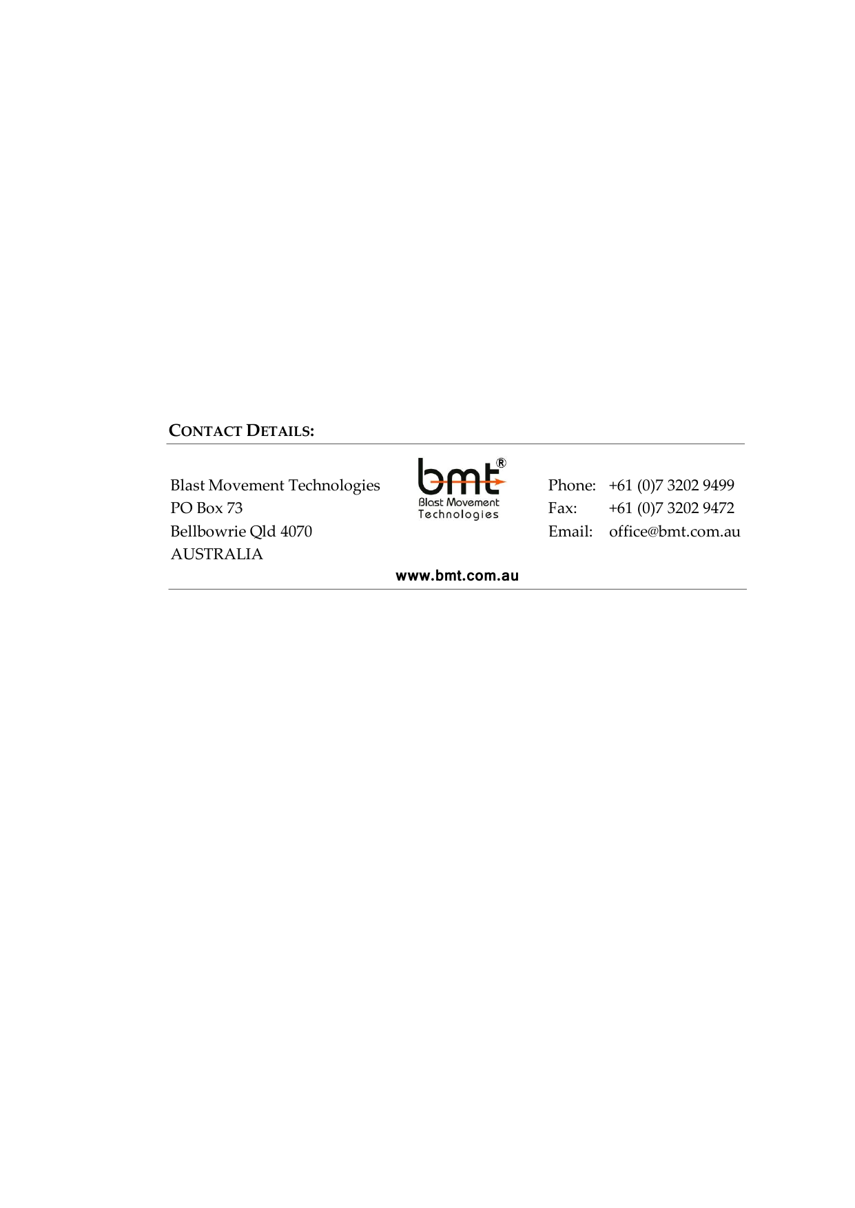              Blast Movement Technologies PO Box 73 Bellbowrie Qld 4070 AUSTRALIA  CONTACT DETAILS: www.bmt.com.au Phone:  +61 (0)7 3202 9499 Fax:  +61 (0)7 3202 9472 Email:  office@bmt.com.au 