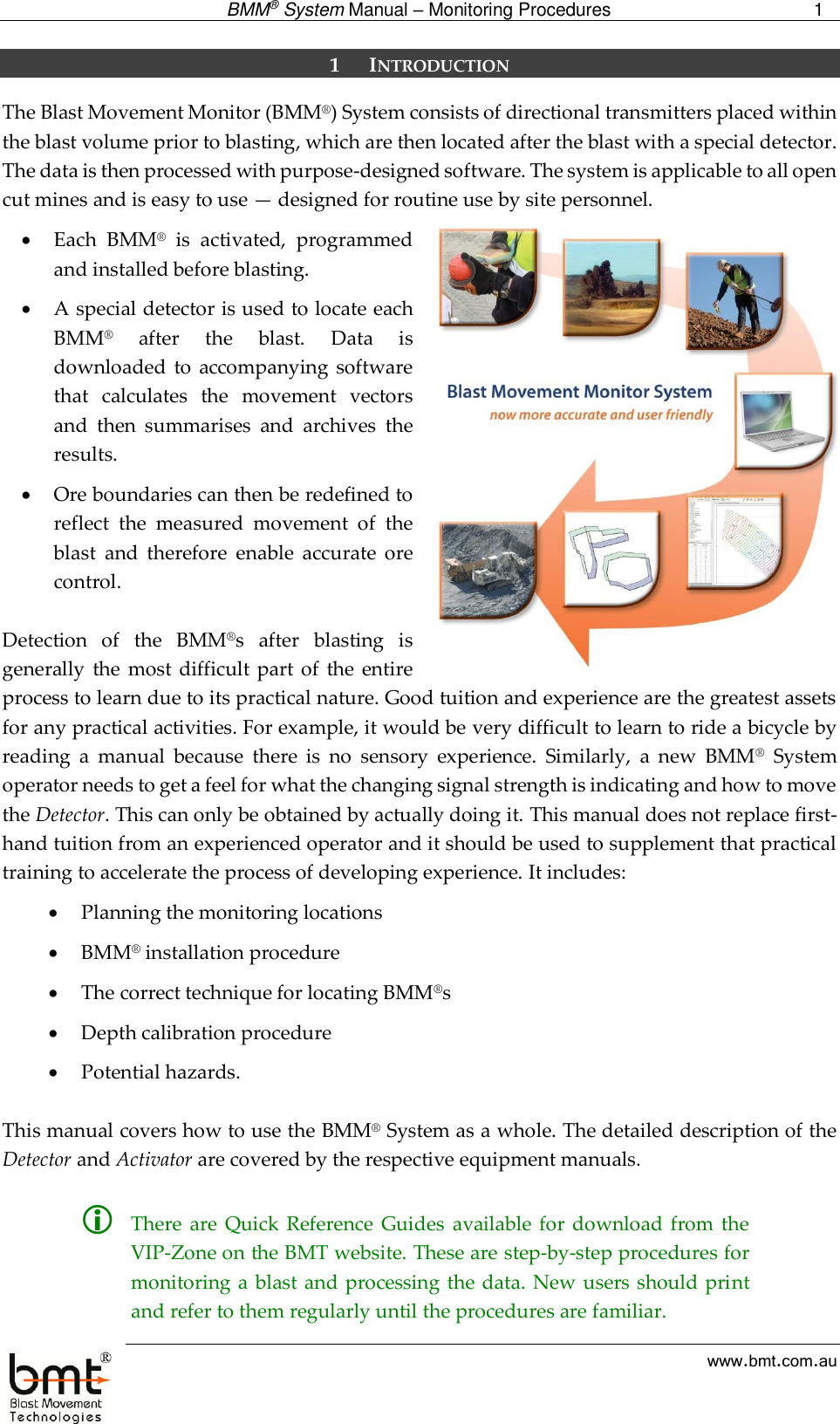  BMM® System Manual – Monitoring Procedures 1  www.bmt.com.au 1 INTRODUCTION The Blast Movement Monitor (BMM®) System consists of directional transmitters placed within the blast volume prior to blasting, which are then located after the blast with a special detector. The data is then processed with purpose-designed software. The system is applicable to all open cut mines and is easy to use — designed for routine use by site personnel.  Each  BMM®  is  activated,  programmed and installed before blasting.  A special detector is used to locate each BMM®  after  the  blast.  Data  is downloaded  to  accompanying software that  calculates  the  movement  vectors and  then  summarises  and  archives  the results.  Ore boundaries can then be redefined to reflect  the  measured  movement  of  the blast  and  therefore  enable  accurate  ore control.  Detection  of  the  BMM®s  after  blasting  is generally  the most  difficult part of  the  entire process to learn due to its practical nature. Good tuition and experience are the greatest assets for any practical activities. For example, it would be very difficult to learn to ride a bicycle by reading  a  manual  because  there  is  no  sensory  experience.  Similarly,  a  new  BMM®  System operator needs to get a feel for what the changing signal strength is indicating and how to move the Detector. This can only be obtained by actually doing it. This manual does not replace first-hand tuition from an experienced operator and it should be used to supplement that practical training to accelerate the process of developing experience. It includes:   Planning the monitoring locations   BMM® installation procedure  The correct technique for locating BMM®s  Depth calibration procedure  Potential hazards.  This manual covers how to use the BMM® System as a whole. The detailed description of the Detector and Activator are covered by the respective equipment manuals.    There  are  Quick  Reference  Guides  available for download from  the VIP-Zone on the BMT website. These are step-by-step procedures for monitoring a  blast and processing the data. New users should print and refer to them regularly until the procedures are familiar.  