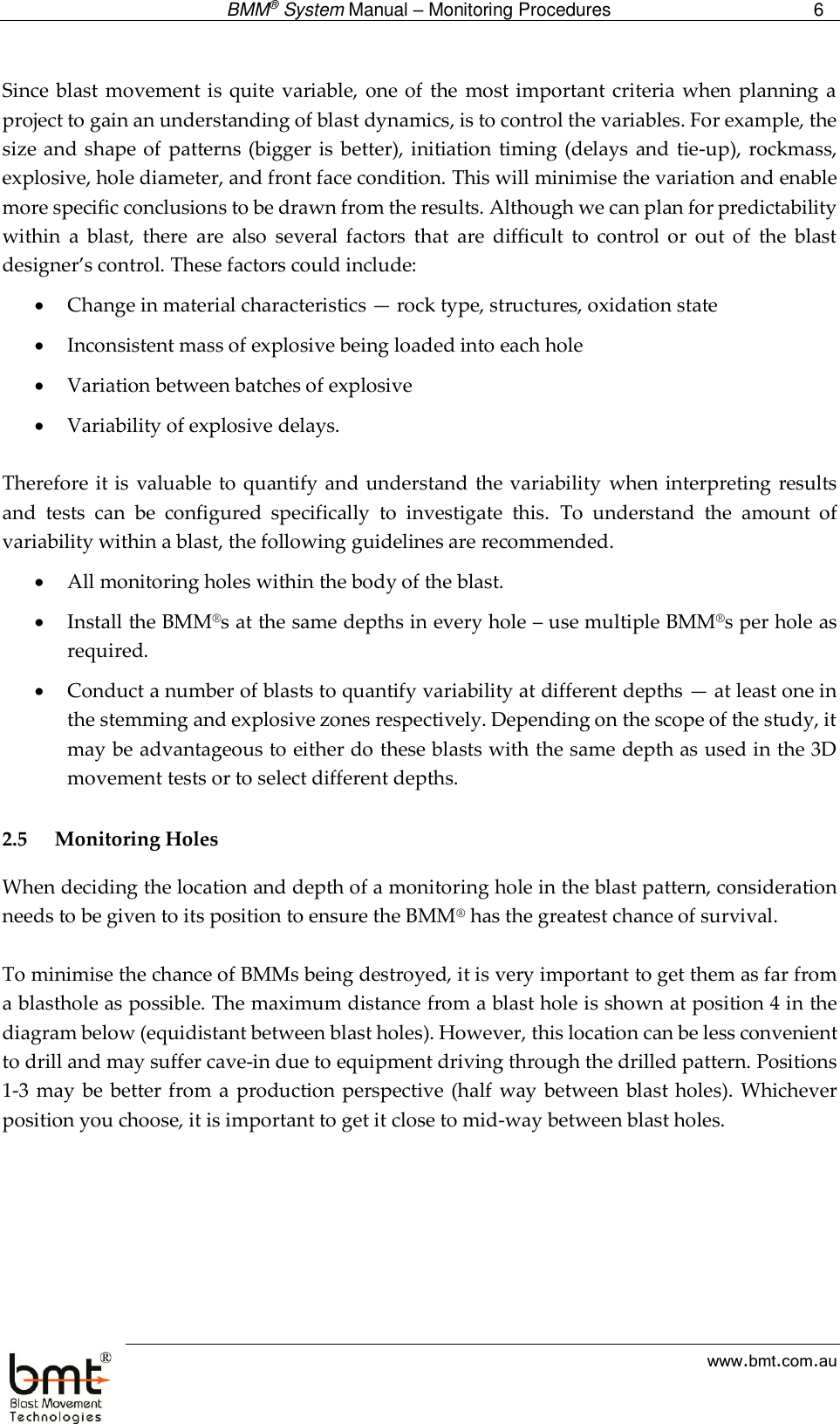  BMM® System Manual – Monitoring Procedures 6  www.bmt.com.au  Since blast  movement is quite variable, one of the  most important criteria when planning a project to gain an understanding of blast dynamics, is to control the variables. For example, the size and shape of  patterns (bigger  is better), initiation  timing  (delays and tie-up), rockmass, explosive, hole diameter, and front face condition. This will minimise the variation and enable more specific conclusions to be drawn from the results. Although we can plan for predictability within  a  blast,  there  are  also  several  factors  that  are  difficult  to  control  or  out  of  the  blast designer’s control. These factors could include:  Change in material characteristics — rock type, structures, oxidation state  Inconsistent mass of explosive being loaded into each hole  Variation between batches of explosive  Variability of explosive delays.  Therefore it is  valuable to quantify and understand the variability when interpreting results and  tests  can  be  configured  specifically  to  investigate  this.  To  understand  the  amount  of variability within a blast, the following guidelines are recommended.  All monitoring holes within the body of the blast.  Install the BMM®s at the same depths in every hole – use multiple BMM®s per hole as required.  Conduct a number of blasts to quantify variability at different depths — at least one in the stemming and explosive zones respectively. Depending on the scope of the study, it may be advantageous to either do these blasts with the same depth as used in the 3D movement tests or to select different depths.   2.5 Monitoring Holes When deciding the location and depth of a monitoring hole in the blast pattern, consideration needs to be given to its position to ensure the BMM® has the greatest chance of survival.  To minimise the chance of BMMs being destroyed, it is very important to get them as far from a blasthole as possible. The maximum distance from a blast hole is shown at position 4 in the diagram below (equidistant between blast holes). However, this location can be less convenient to drill and may suffer cave-in due to equipment driving through the drilled pattern. Positions 1-3 may be  better from a  production perspective (half way between blast holes). Whichever position you choose, it is important to get it close to mid-way between blast holes.  