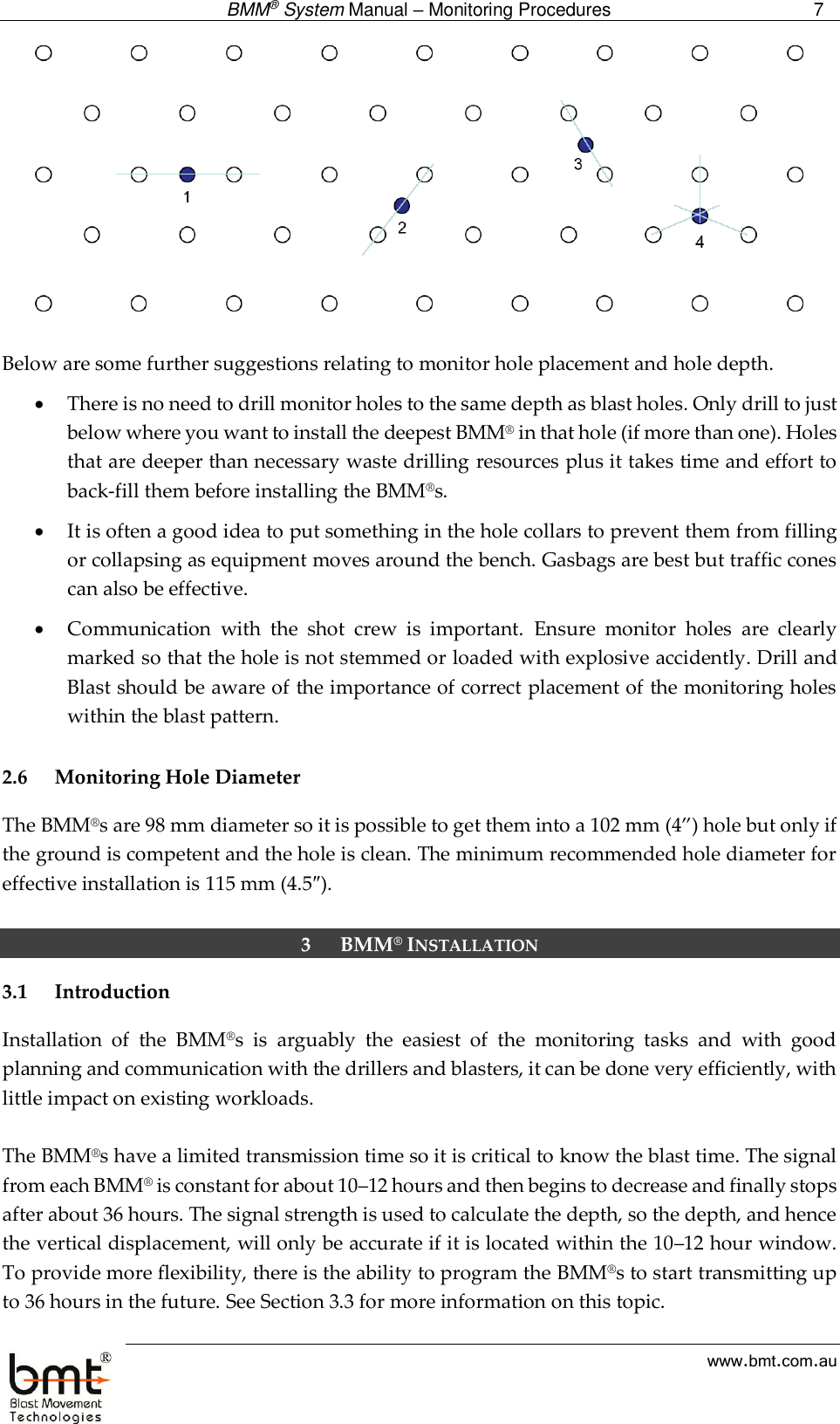  BMM® System Manual – Monitoring Procedures 7  www.bmt.com.au   Below are some further suggestions relating to monitor hole placement and hole depth.  There is no need to drill monitor holes to the same depth as blast holes. Only drill to just below where you want to install the deepest BMM® in that hole (if more than one). Holes that are deeper than necessary waste drilling resources plus it takes time and effort to back-fill them before installing the BMM®s.  It is often a good idea to put something in the hole collars to prevent them from filling or collapsing as equipment moves around the bench. Gasbags are best but traffic cones can also be effective.   Communication  with  the  shot  crew  is  important.  Ensure  monitor  holes  are  clearly marked so that the hole is not stemmed or loaded with explosive accidently. Drill and Blast should be aware of the importance of correct placement of the monitoring holes within the blast pattern.  2.6 Monitoring Hole Diameter The BMM®s are 98 mm diameter so it is possible to get them into a 102 mm (4”) hole but only if the ground is competent and the hole is clean. The minimum recommended hole diameter for effective installation is 115 mm (4.5″).   3 BMM® INSTALLATION 3.1 Introduction Installation  of  the  BMM®s  is  arguably  the  easiest  of  the  monitoring  tasks  and  with  good planning and communication with the drillers and blasters, it can be done very efficiently, with little impact on existing workloads.   The BMM®s have a limited transmission time so it is critical to know the blast time. The signal from each BMM® is constant for about 10–12 hours and then begins to decrease and finally stops after about 36 hours. The signal strength is used to calculate the depth, so the depth, and hence the vertical displacement, will only be accurate if it is located within the 10–12 hour window. To provide more flexibility, there is the ability to program the BMM®s to start transmitting up to 36 hours in the future. See Section 3.3 for more information on this topic.  