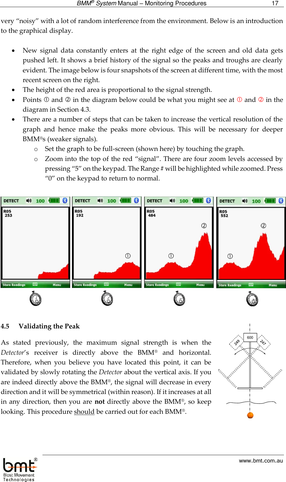  BMM® System Manual – Monitoring Procedures 17  www.bmt.com.au very “noisy” with a lot of random interference from the environment. Below is an introduction to the graphical display.       New  signal  data constantly  enters  at  the  right  edge  of  the  screen  and  old  data  gets pushed left. It shows a brief history of the signal so the peaks and troughs are clearly evident. The image below is four snapshots of the screen at different time, with the most recent screen on the right.  The height of the red area is proportional to the signal strength.  Points  and  in the diagram below could be what you might see at  and  in the diagram in Section 4.3.   There are a number of steps that can be taken to increase the vertical resolution of the graph  and  hence  make  the  peaks  more  obvious.  This  will  be  necessary  for  deeper BMM®s (weaker signals). o Set the graph to be full-screen (shown here) by touching the graph. o Zoom into the top of the red “signal”. There are four zoom levels accessed by pressing “5” on the keypad. The Range # will be highlighted while zoomed. Press “0” on the keypad to return to normal.    4.5 Validating the Peak As  stated  previously,  the  maximum  signal  strength  is  when  the Detector’s  receiver  is  directly  above  the  BMM®  and  horizontal. Therefore,  when  you  believe  you  have  located  this  point,  it  can  be validated by slowly rotating the Detector about the vertical axis. If you are indeed directly above the BMM®, the signal will decrease in every direction and it will be symmetrical (within reason). If it increases at all in any direction, then you are  not directly above the BMM®, so keep looking. This procedure should be carried out for each BMM®.   600