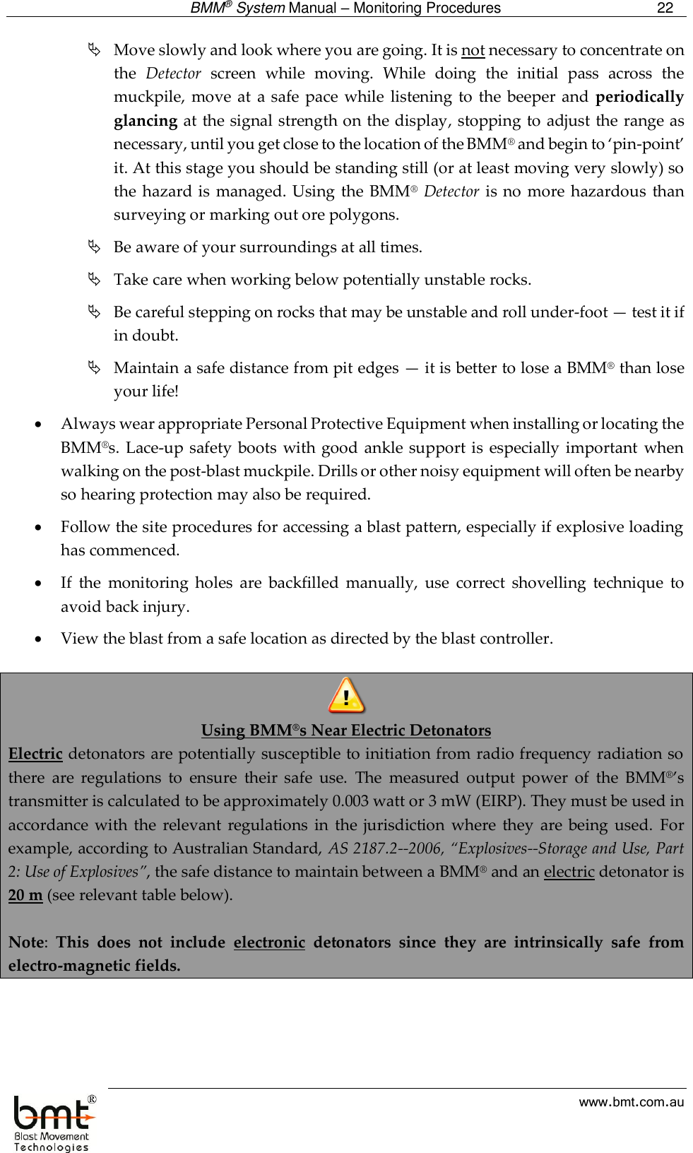  BMM® System Manual – Monitoring Procedures 22  www.bmt.com.au  Move slowly and look where you are going. It is not necessary to concentrate on the  Detector  screen  while  moving.  While  doing  the  initial  pass  across  the muckpile,  move  at  a safe pace  while  listening to  the beeper  and  periodically glancing at the signal strength on the display, stopping to adjust the range as necessary, until you get close to the location of the BMM® and begin to ‘pin-point’ it. At this stage you should be standing still (or at least moving very slowly) so the hazard is  managed. Using  the  BMM® Detector is no  more hazardous  than surveying or marking out ore polygons.  Be aware of your surroundings at all times.  Take care when working below potentially unstable rocks.  Be careful stepping on rocks that may be unstable and roll under-foot — test it if in doubt.  Maintain a safe distance from pit edges — it is better to lose a BMM® than lose your life!  Always wear appropriate Personal Protective Equipment when installing or locating the BMM®s.  Lace-up safety  boots  with good  ankle support is  especially important when walking on the post-blast muckpile. Drills or other noisy equipment will often be nearby so hearing protection may also be required.  Follow the site procedures for accessing a blast pattern, especially if explosive loading has commenced.  If  the  monitoring  holes  are  backfilled  manually,  use  correct  shovelling  technique  to avoid back injury.  View the blast from a safe location as directed by the blast controller.   Using BMM®s Near Electric Detonators Electric detonators are potentially susceptible to initiation from radio frequency radiation so there  are  regulations  to  ensure  their  safe  use.  The  measured  output  power  of  the  BMM®’s transmitter is calculated to be approximately 0.003 watt or 3 mW (EIRP). They must be used in accordance  with the  relevant  regulations  in  the jurisdiction  where  they  are  being  used.  For example, according to Australian Standard, AS 2187.2--2006, “Explosives--Storage and Use, Part 2: Use of Explosives”, the safe distance to maintain between a BMM® and an electric detonator is 20 m (see relevant table below).   Note:  This  does  not  include  electronic  detonators  since  they  are  intrinsically  safe  from electro-magnetic fields.  