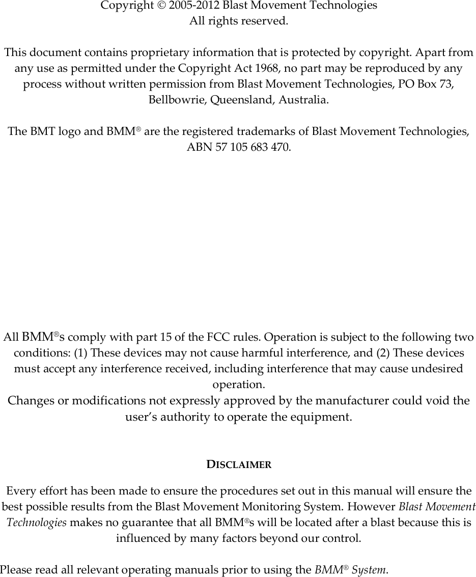              Copyright  2005-2012 Blast Movement Technologies All rights reserved.   This document contains proprietary information that is protected by copyright. Apart from any use as permitted under the Copyright Act 1968, no part may be reproduced by any process without written permission from Blast Movement Technologies, PO Box 73, Bellbowrie, Queensland, Australia.  The BMT logo and BMM® are the registered trademarks of Blast Movement Technologies, ABN 57 105 683 470.            All BMM®s comply with part 15 of the FCC rules. Operation is subject to the following two conditions: (1) These devices may not cause harmful interference, and (2) These devices must accept any interference received, including interference that may cause undesired operation. Changes or modifications not expressly approved by the manufacturer could void the user’s authority to operate the equipment.   DISCLAIMER Every effort has been made to ensure the procedures set out in this manual will ensure the best possible results from the Blast Movement Monitoring System. However Blast Movement Technologies makes no guarantee that all BMM®s will be located after a blast because this is influenced by many factors beyond our control.   Please read all relevant operating manuals prior to using the BMM® System.     