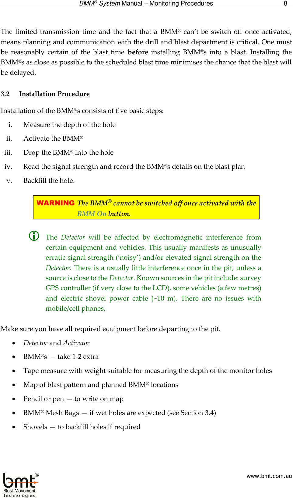  BMM® System Manual – Monitoring Procedures 8  www.bmt.com.au  The  limited transmission  time and  the  fact  that a  BMM® can’t  be switch off once  activated, means planning and communication with the drill and blast department is critical. One must be  reasonably  certain  of  the  blast  time  before  installing  BMM®s  into  a  blast.  Installing  the BMM®s as close as possible to the scheduled blast time minimises the chance that the blast will be delayed.  3.2 Installation Procedure Installation of the BMM®s consists of five basic steps: i. Measure the depth of the hole ii. Activate the BMM® iii. Drop the BMM® into the hole iv. Read the signal strength and record the BMM®s details on the blast plan v. Backfill the hole.  WARNING The BMM® cannot be switched off once activated with the BMM On button.   The  Detector  will  be  affected  by  electromagnetic  interference  from certain equipment and vehicles. This usually manifests as unusually erratic signal strength (‘noisy’) and/or elevated signal strength on the Detector. There is a usually little interference once in the pit, unless a source is close to the Detector. Known sources in the pit include: survey GPS controller (if very close to the LCD), some vehicles (a few metres) and  electric  shovel  power  cable  (~10  m).  There  are  no  issues  with mobile/cell phones.   Make sure you have all required equipment before departing to the pit.  Detector and Activator  BMM®s — take 1-2 extra  Tape measure with weight suitable for measuring the depth of the monitor holes  Map of blast pattern and planned BMM® locations  Pencil or pen — to write on map  BMM® Mesh Bags — if wet holes are expected (see Section 3.4)  Shovels — to backfill holes if required  