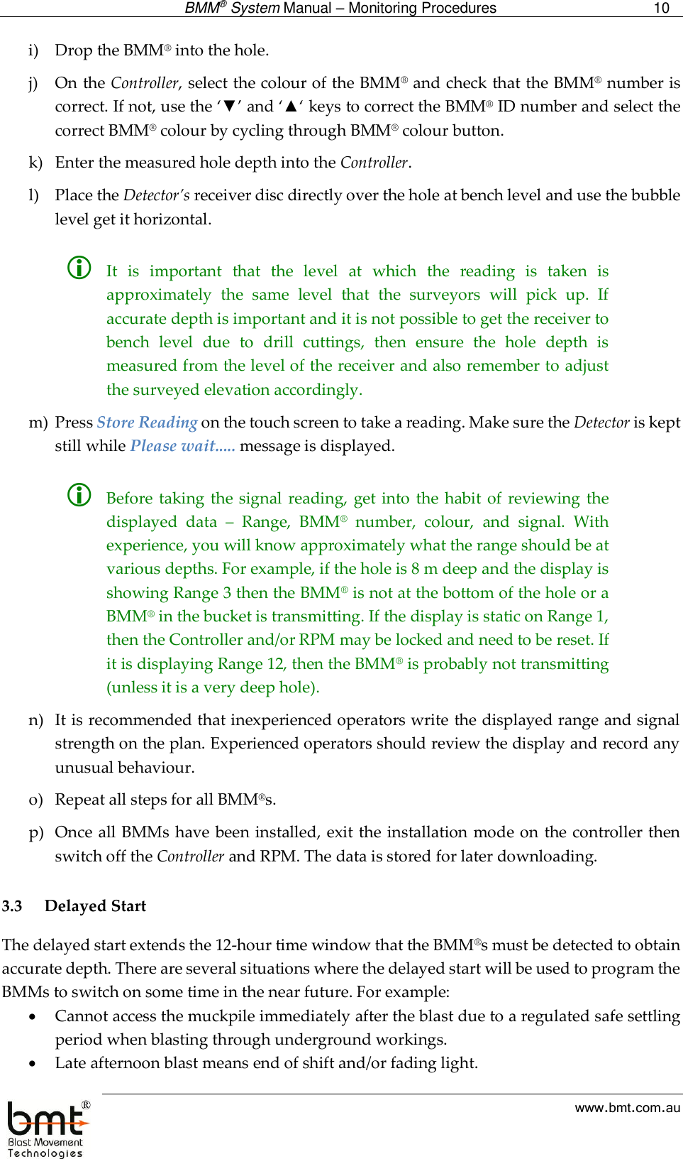  BMM® System Manual – Monitoring Procedures 10  www.bmt.com.au i) Drop the BMM® into the hole.  j) On the Controller, select the colour of the BMM® and check that the BMM® number is correct. If not, use the ‘▼’ and ‘▲‘ keys to correct the BMM® ID number and select the correct BMM® colour by cycling through BMM® colour button. k) Enter the measured hole depth into the Controller. l) Place the Detector’s receiver disc directly over the hole at bench level and use the bubble level get it horizontal.    It  is  important  that  the  level  at  which  the  reading  is  taken  is approximately  the  same  level  that  the  surveyors  will  pick  up.  If accurate depth is important and it is not possible to get the receiver to bench  level  due  to  drill  cuttings,  then  ensure  the  hole  depth  is measured from the level of the receiver and also remember to adjust the surveyed elevation accordingly. m) Press Store Reading on the touch screen to take a reading. Make sure the Detector is kept still while Please wait..... message is displayed.   Before taking  the signal  reading,  get  into the  habit  of  reviewing the displayed  data  –  Range,  BMM®  number,  colour,  and  signal.  With experience, you will know approximately what the range should be at various depths. For example, if the hole is 8 m deep and the display is showing Range 3 then the BMM® is not at the bottom of the hole or a BMM® in the bucket is transmitting. If the display is static on Range 1, then the Controller and/or RPM may be locked and need to be reset. If it is displaying Range 12, then the BMM® is probably not transmitting (unless it is a very deep hole). n) It is recommended that inexperienced operators write the displayed range and signal strength on the plan. Experienced operators should review the display and record any unusual behaviour. o) Repeat all steps for all BMM®s. p) Once all BMMs have been installed, exit the installation mode on the controller then switch off the Controller and RPM. The data is stored for later downloading.   3.3 Delayed Start The delayed start extends the 12-hour time window that the BMM®s must be detected to obtain accurate depth. There are several situations where the delayed start will be used to program the BMMs to switch on some time in the near future. For example:  Cannot access the muckpile immediately after the blast due to a regulated safe settling period when blasting through underground workings.  Late afternoon blast means end of shift and/or fading light. 