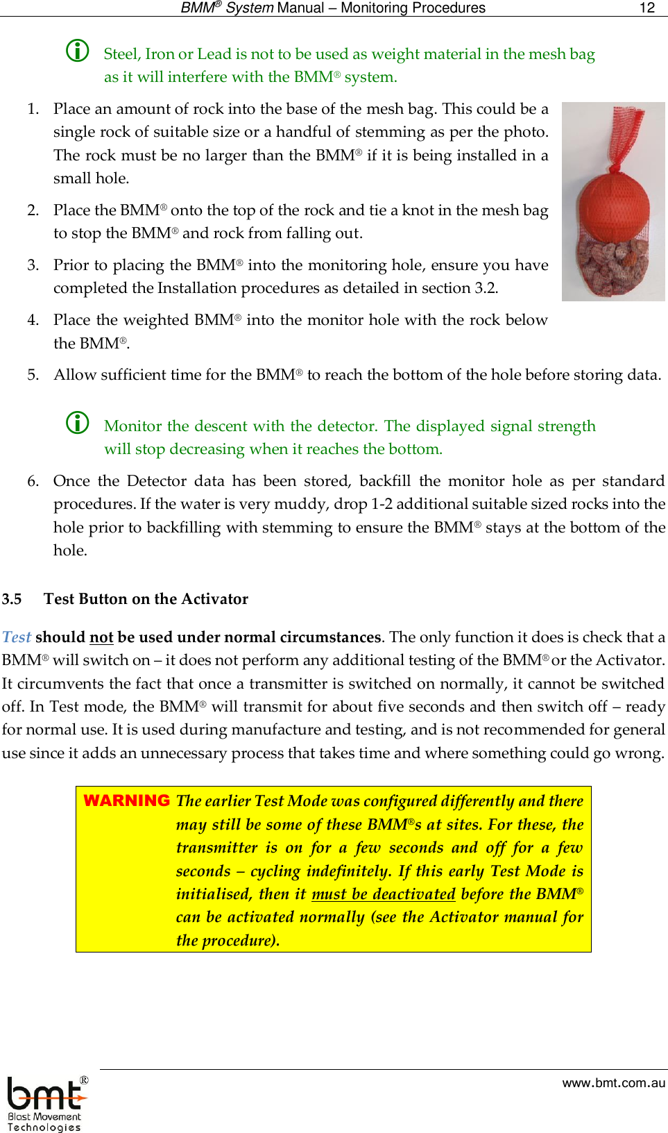  BMM® System Manual – Monitoring Procedures 12  www.bmt.com.au  Steel, Iron or Lead is not to be used as weight material in the mesh bag as it will interfere with the BMM® system. 1. Place an amount of rock into the base of the mesh bag. This could be a single rock of suitable size or a handful of stemming as per the photo. The rock must be no larger than the BMM® if it is being installed in a small hole. 2. Place the BMM® onto the top of the rock and tie a knot in the mesh bag to stop the BMM® and rock from falling out. 3. Prior to placing the BMM® into the monitoring hole, ensure you have completed the Installation procedures as detailed in section 3.2. 4. Place the weighted BMM® into the monitor hole with the rock below the BMM®. 5. Allow sufficient time for the BMM® to reach the bottom of the hole before storing data.   Monitor the descent with the detector. The displayed signal strength will stop decreasing when it reaches the bottom. 6. Once  the  Detector  data  has  been  stored,  backfill  the  monitor  hole  as  per  standard procedures. If the water is very muddy, drop 1-2 additional suitable sized rocks into the hole prior to backfilling with stemming to ensure the BMM® stays at the bottom of the hole.  3.5 Test Button on the Activator Test should not be used under normal circumstances. The only function it does is check that a BMM® will switch on – it does not perform any additional testing of the BMM® or the Activator. It circumvents the fact that once a transmitter is switched on normally, it cannot be switched off. In Test mode, the BMM® will transmit for about five seconds and then switch off – ready for normal use. It is used during manufacture and testing, and is not recommended for general use since it adds an unnecessary process that takes time and where something could go wrong.  WARNING The earlier Test Mode was configured differently and there may still be some of these BMM®s at sites. For these, the transmitter  is  on  for  a  few  seconds  and  off  for  a  few seconds –  cycling indefinitely.  If this early Test Mode is initialised, then it must be deactivated before the BMM® can be activated normally (see the Activator manual for the procedure).   