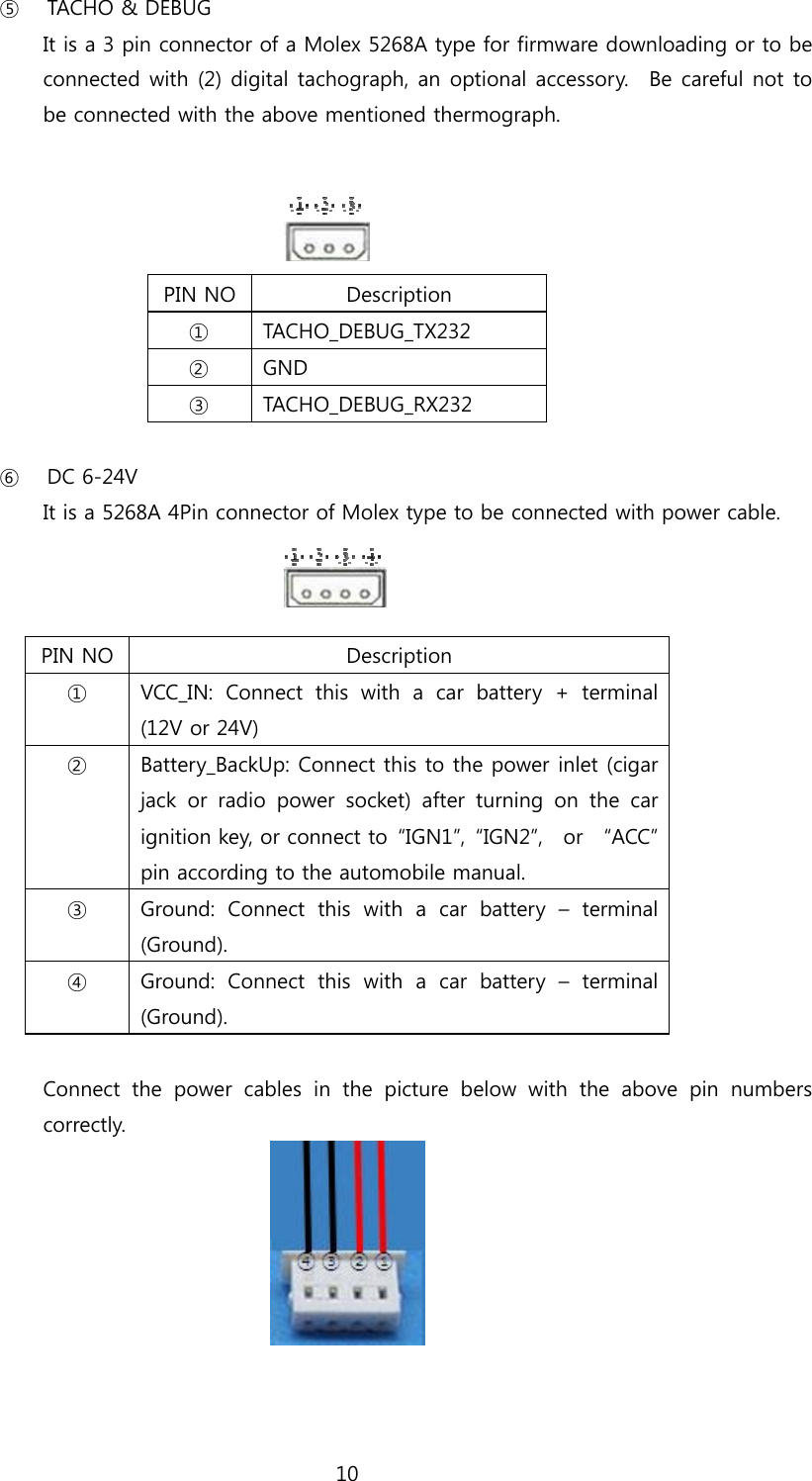 10 ⑤ TACHO &amp; DEBUG   It is a 3 pin connector of a Molex 5268A type for firmware downloading or to be connected with (2) digital tachograph, an optional accessory.    Be careful not to be connected with the above mentioned thermograph.     PIN NO  Description ①   TACHO_DEBUG_TX232 ②   GND ③   TACHO_DEBUG_RX232  ⑥ DC 6-24V It is a 5268A 4Pin connector of Molex type to be connected with power cable.    PIN NO Description ①   VCC_IN:  Connect  this  with  a  car  battery  +  terminal (12V or 24V) ②   Battery_BackUp: Connect this to the power inlet (cigar jack  or  radio  power  socket)  after  turning  on  the  car ignition key, or connect to  “IGN1”,  “IGN2”,    or    “ACC” pin according to the automobile manual. ③   Ground:  Connect  this  with  a  car  battery  –  terminal (Ground). ④   Ground:  Connect  this  with  a  car  battery  –  terminal (Ground).  Connect  the  power  cables  in  the  picture  below  with  the  above  pin  numbers correctly.   