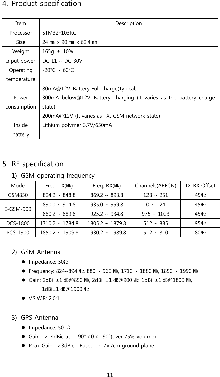 11 4. Product specification  Item  Description Processor  STM32F103RC Size  24㎜ x 90㎜ x 62.4㎜ Weight  165g  ±  10% Input power  DC 11 ~ DC 30V Operating temperature -20°C ~ 60°C Power consumption 80mA@12V, Battery Full charge(Typical) 300mA  below@12V,  Battery  charging  (It  varies  as  the  battery  charge state) 200mA@12V (It varies as TX, GSM network state) Inside battery Lithium polymer 3.7V/650mA   5. RF specification 1) GSM operating frequency Mode  Freq. TX(㎒)  Freq. RX(㎒)  Channels(ARFCN)  TX-RX OffsetGSM850  824.2 ~ 848.8  869.2 ~ 893.8  128 ~ 251  45㎒ 890.0 ~ 914.8  935.0 ~ 959.8  0 ~ 124  45㎒ E-GSM-900  880.2 ~ 889.8  925.2 ~ 934.8  975 ~ 1023  45㎒ DCS-1800  1710.2 ~ 1784.8  1805.2 ~ 1879.8  512 ~ 885  95㎒ PCS-1900  1850.2 ~ 1909.8  1930.2 ~ 1989.8  512 ~ 810  80㎒  2) GSM Antenna  Impedance: 50Ω  Frequency: 824~894 ㎒, 880 ~ 960 ㎒, 1710 ~ 1880 ㎒, 1850 ~ 1990 ㎒  Gain: 2dBi  ±1 ㏈@850 ㎒, 2dBi  ±1 ㏈@900 ㎒, 1dBi  ±1 ㏈@1800 ㎒,   1dBi±1 ㏈@1900 ㎒  V.S.W.R: 2.0:1  3) GPS Antenna  Impedance: 50  Ω  Gain:  ＞-4dBic at    –90°＜0＜+90°(over 75% Volume)  Peak Gain:  ＞3dBic    Based on 7×7cm ground plane 