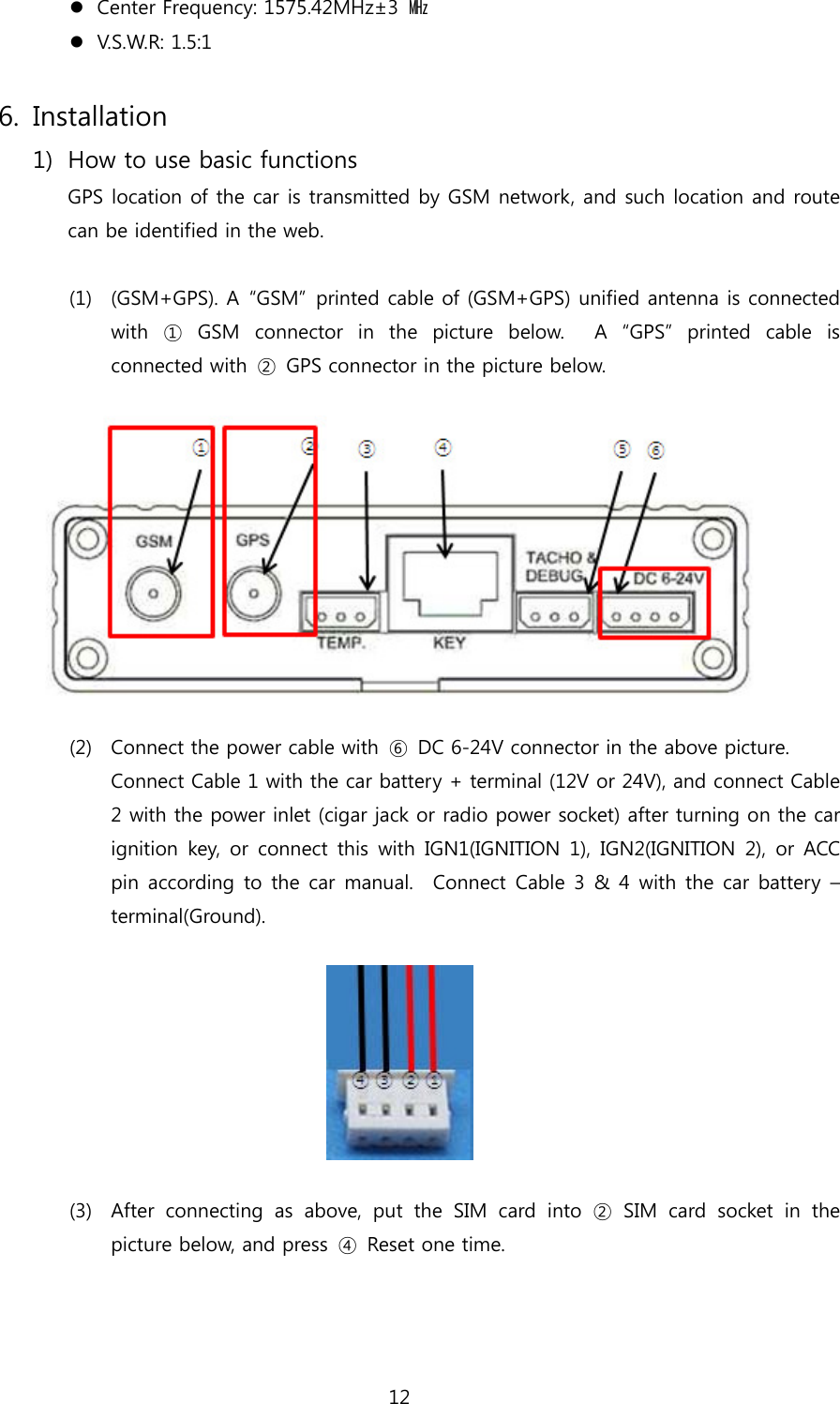 12  Center Frequency: 1575.42MHz±3  ㎒  V.S.W.R: 1.5:1  6. Installation 1) How to use basic functions GPS location of the car is transmitted by GSM network, and such location and route can be identified in the web.  (1) (GSM+GPS). A  “GSM”  printed cable of (GSM+GPS) unified antenna is connected with ① GSM connector in the picture below.  A “GPS” printed cable  is connected with ② GPS connector in the picture below.    (2) Connect the power cable with  ⑥  DC 6-24V connector in the above picture.   Connect Cable 1 with the car battery + terminal (12V or 24V), and connect Cable 2 with the power inlet (cigar jack or radio power socket) after turning on the car ignition key, or connect this with IGN1(IGNITION 1), IGN2(IGNITION  2),  or ACC pin according to the car manual.  Connect Cable 3 &amp; 4 with the car battery  – terminal(Ground).    (3) After connecting as above, put the SIM card into ② SIM card socket  in  the picture below, and press  ④  Reset one time.   