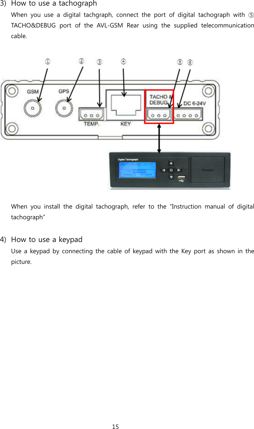 15  3) How to use a tachograph When you use a digital tachgraph, connect the port of digital tachograph  with  ⑤ TACHO&amp;DEBUG port of the AVL-GSM Rear using the supplied telecommunication cable.    When you install the digital tachograph, refer to the “Instruction  manual  of  digital tachograph”  4) How to use a keypad Use a keypad by connecting the cable of keypad with the Key port as shown in the picture.  