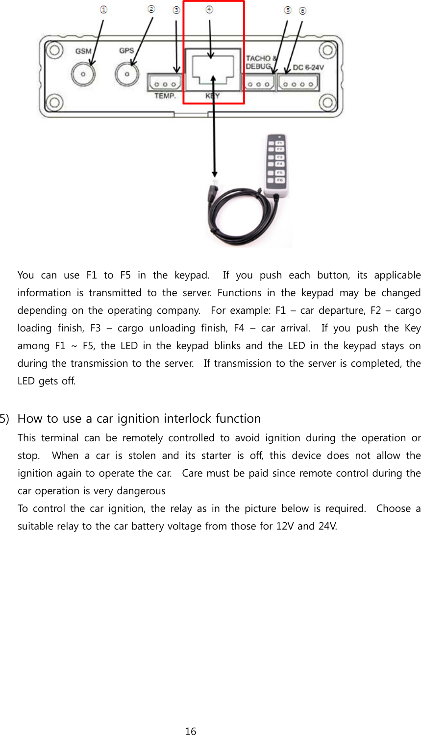 16   You  can  use  F1  to  F5  in  the  keypad.    If  you  push  each  button,  its  applicable information is transmitted to the server. Functions in the keypad  may  be  changed depending on the operating company.  For example: F1 – car departure, F2 – cargo loading finish, F3 – cargo unloading finish, F4 – car arrival.  If you push the Key among F1 ~ F5, the LED in the keypad blinks and the LED in the keypad stays on during the transmission to the server.    If transmission to the server is completed, the LED gets off.  5) How to use a car ignition interlock function This  terminal  can  be  remotely  controlled  to  avoid  ignition  during the operation or stop.    When  a  car  is  stolen  and  its  starter  is  off,  this  device  does  not  allow  the ignition again to operate the car.    Care must be paid since remote control during the car operation is very dangerous To control the car ignition, the relay as in the picture below is required.   Choose a suitable relay to the car battery voltage from those for 12V and 24V.    