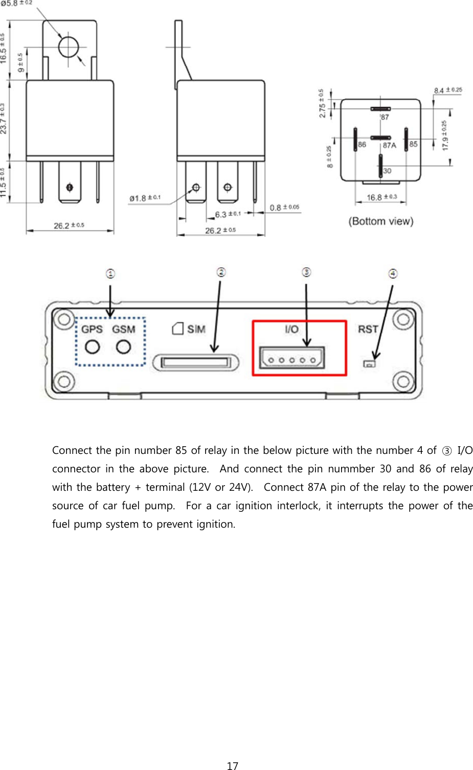 17      Connect the pin number 85 of relay in the below picture with the number 4 of  ③  I/O connector in the above picture.  And connect the pin nummber 30  and 86 of relay with the battery + terminal (12V or 24V).    Connect 87A pin of the relay to the power source of car fuel pump.    For a car ignition interlock, it interrupts the power of the fuel pump system to prevent ignition.  