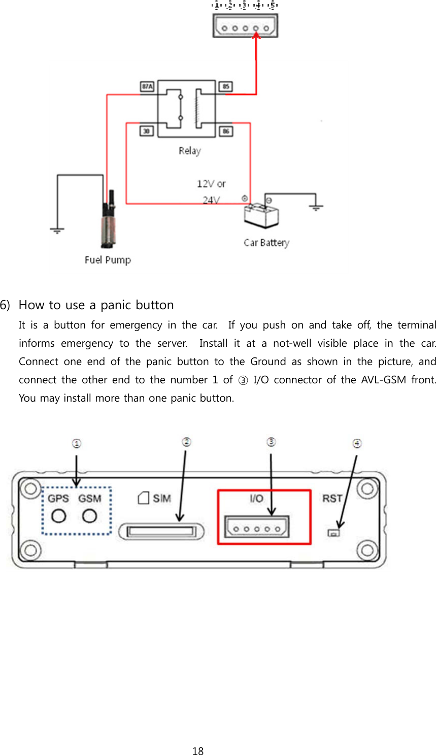 18                                              6) How to use a panic button It  is  a  button  for  emergency in  the  car.    If  you  push  on  and  take  off,  the  terminal informs  emergency  to  the  server.    Install  it  at  a  not-well  visible  place  in  the  car.   Connect one end of the panic button to the Ground as shown in the  picture,  and connect the other end  to the  number 1  of  ③  I/O  connector of the AVL-GSM front.  You may install more than one panic button.       