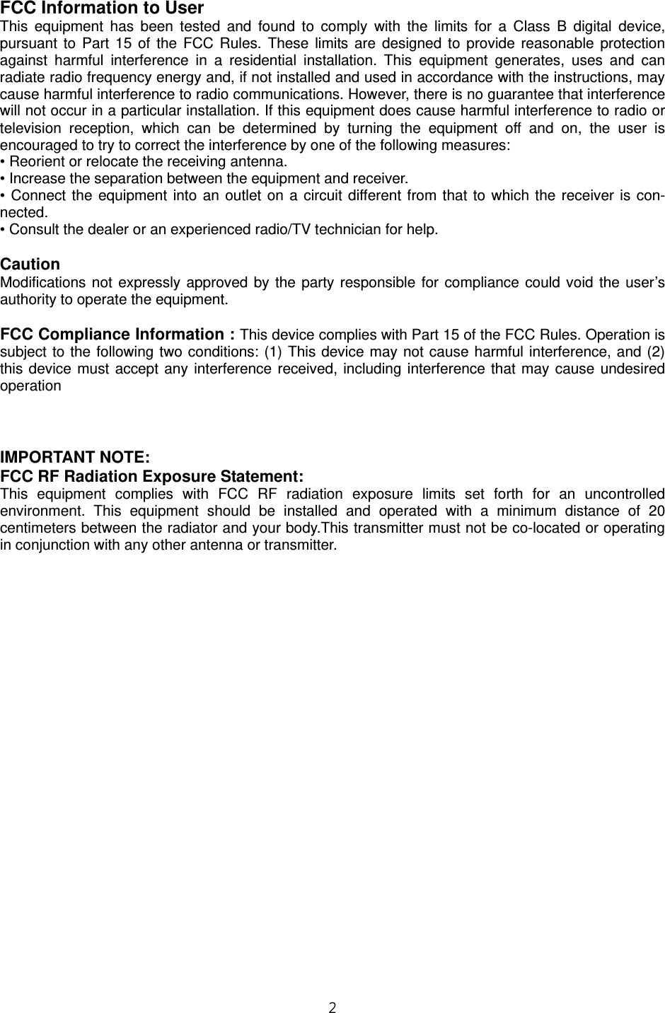 2   FCC Information to User This equipment has been tested and found to comply with the limits for a Class B digital device, pursuant to Part 15 of the FCC Rules. These limits are designed to provide reasonable protection against harmful interference in a residential installation. This equipment generates, uses and can radiate radio frequency energy and, if not installed and used in accordance with the instructions, may cause harmful interference to radio communications. However, there is no guarantee that interference will not occur in a particular installation. If this equipment does cause harmful interference to radio or television reception, which can be determined by turning the equipment off and on, the user is encouraged to try to correct the interference by one of the following measures: • Reorient or relocate the receiving antenna. • Increase the separation between the equipment and receiver. • Connect the equipment into an outlet on a circuit different from that to which the receiver is con-nected. • Consult the dealer or an experienced radio/TV technician for help.  Caution Modifications not expressly approved by the party responsible for compliance could void the user’s authority to operate the equipment.  FCC Compliance Information : This device complies with Part 15 of the FCC Rules. Operation is subject to the following two conditions: (1) This device may not cause harmful interference, and (2) this device must accept any interference received, including interference that may cause undesired operation     IMPORTANT NOTE: FCC RF Radiation Exposure Statement: This equipment complies with FCC RF radiation exposure limits set forth for an uncontrolled environment. This equipment should be installed and operated with a minimum distance of 20 centimeters between the radiator and your body.This transmitter must not be co-located or operating in conjunction with any other antenna or transmitter.  