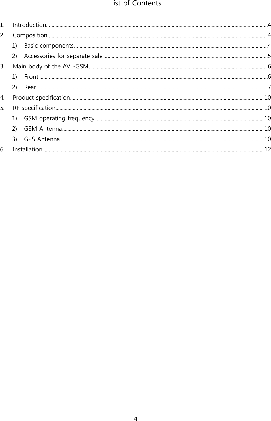 4  List of Contents  1.  Introduction......................................................................................................................................................................4 2.  Composition.....................................................................................................................................................................4 1)  Basic components.................................................................................................................................................4 2)  Accessories for separate sale ...........................................................................................................................5 3.  Main body of the AVL-GSM......................................................................................................................................6 1)  Front ...........................................................................................................................................................................6 2)  Rear.............................................................................................................................................................................7 4.  Product specification.................................................................................................................................................10 5.  RF specification............................................................................................................................................................ 10 1)  GSM operating frequency ..............................................................................................................................10 2)  GSM Antenna.......................................................................................................................................................10 3)  GPS Antenna ........................................................................................................................................................10 6.  Installation ..................................................................................................................................................................... 12  