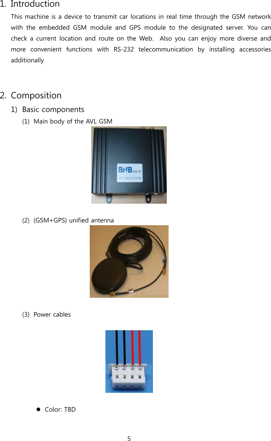 5  1. Introduction This machine is a device to transmit car locations in real time through the GSM network with  the  embedded  GSM  module  and  GPS  module  to  the  designated  server.  You  can check a current location and route  on the Web.    Also you can  enjoy more  diverse and more  convenient  functions  with  RS-232  telecommunication  by  installing  accessories additionally     2. Composition 1) Basic components (1) Main body of the AVL GSM     (2) (GSM+GPS) unified antenna   (3) Power cables     Color: TBD 