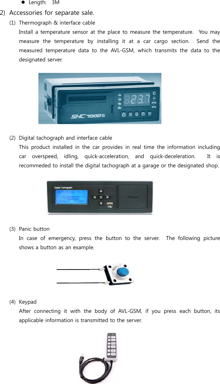 6  Length:    3M 2) Accessories for separate sale. (1) Thermograph &amp; interface cable Install a temperature sensor at the place to measure the temperature.    You may measure  the  temperature  by  installing  it  at  a  car  cargo  section.    Send  the measured temperature data to the AVL-GSM, which transmits the data  to  the designated server.    (2) Digital tachograph and interface cable This product installed in the car provides in real time the information  including car  overspeed,  idling,  quick-acceleration,  and  quick-deceleration.    It  is recommeded to install the digital tachograph at a garage or the designated shop.        (3) Panic button In case of emergency, press the button to the server.  The following  picture shows a button as an example.    (4) Keypad After connecting it with the body of AVL-GSM, if you press each  button,  its applicable information is transmitted to the server.     