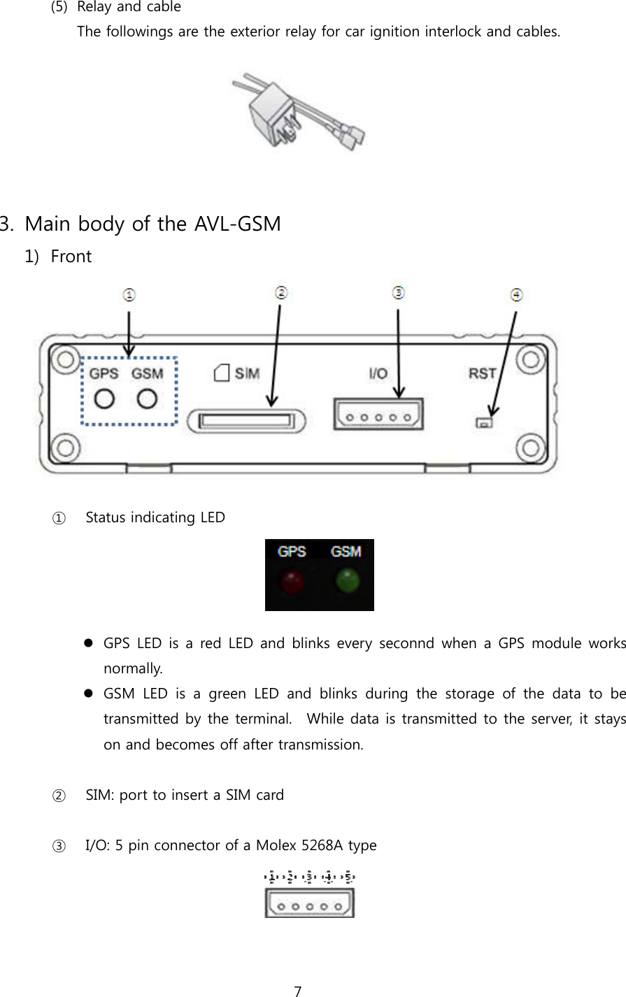 7   (5) Relay and cable The followings are the exterior relay for car ignition interlock and cables.     3. Main body of the AVL-GSM   1) Front   ① Status indicating LED      GPS LED is a red LED and blinks every seconnd when a GPS module works normally.  GSM LED is a green LED and blinks during the storage of the data  to  be transmitted by the terminal.    While data is transmitted to the server, it stays on and becomes off after transmission.  ② SIM: port to insert a SIM card  ③ I/O: 5 pin connector of a Molex 5268A type    