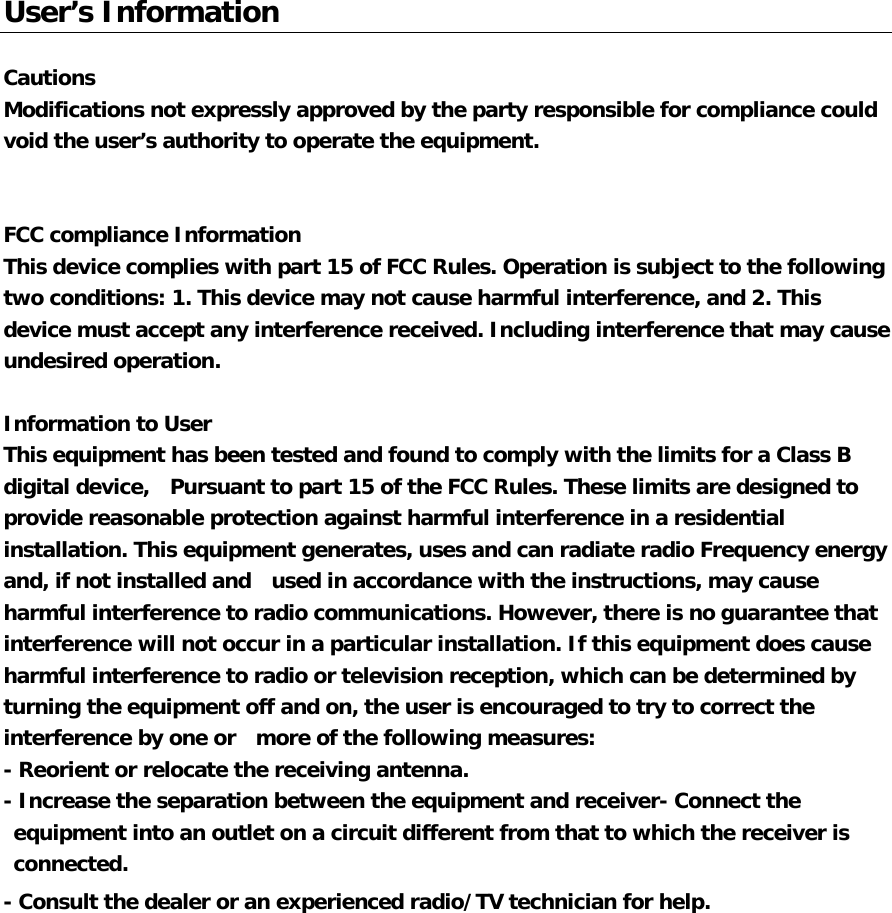   User’s Information  Cautions   Modifications not expressly approved by the party responsible for compliance could  void the user’s authority to operate the equipment.   FCC compliance Information  This device complies with part 15 of FCC Rules. Operation is subject to the following two conditions: 1. This device may not cause harmful interference, and 2. This device must accept any interference received. Including interference that may cause undesired operation.  Information to User  This equipment has been tested and found to comply with the limits for a Class B digital device,   Pursuant to part 15 of the FCC Rules. These limits are designed to provide reasonable protection against harmful interference in a residential installation. This equipment generates, uses and can radiate radio Frequency energy and, if not installed and  used in accordance with the instructions, may cause harmful interference to radio communications. However, there is no guarantee that interference will not occur in a particular installation. If this equipment does cause harmful interference to radio or television reception, which can be determined by turning the equipment off and on, the user is encouraged to try to correct the interference by one or  more of the following measures:  - Reorient or relocate the receiving antenna.  - Increase the separation between the equipment and receiver- Connect the equipment into an outlet on a circuit different from that to which the receiver is connected.  - Consult the dealer or an experienced radio/TV technician for help. 