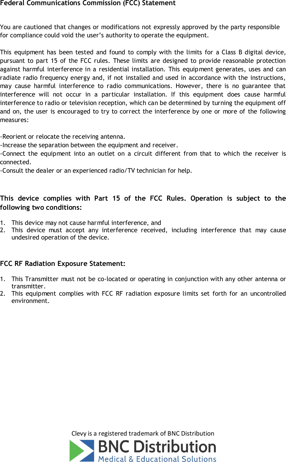 Clevy is a registered trademark of BNC Distribution Federal Communications Commission (FCC) Statement You are cautioned that changes or modifications not expressly approved by the party responsible for compliance could void the user’s authority to operate the equipment. This  equipment  has  been tested  and  found  to  comply  with the  limits  for a Class  B digital device, pursuant to  part  15  of  the  FCC rules.  These  limits  are  designed  to  provide reasonable  protection against harmful interference in a residential installation. This  equipment generates, uses and can radiate radio frequency energy and, if not installed and used in accordance with the instructions, may  cause  harmful  interference  to  radio  communications.  However,  there  is  no  guarantee  that interference  will  not  occur  in  a  particular  installation.  If  this  equipment  does  cause  harmful interference to radio or television reception, which can be determined by turning the equipment off and on, the user is encouraged to try to correct the interference by one  or more of  the following measures: -Reorient or relocate the receiving antenna. -Increase the separation between the equipment and receiver. -Connect  the  equipment  into  an  outlet  on  a  circuit  different  from  that  to  which  the  receiver  is connected. -Consult the dealer or an experienced radio/TV technician for help. This  device  complies  with  Part  15  of  the  FCC  Rules.  Operation  is  subject  to  the following two conditions: 1. This device may not cause harmful interference, and2. This  device  must  accept  any  interference  received,  including  interference  that  may  causeundesired operation of the device.FCC RF Radiation Exposure Statement: 1. This Transmitter must not be co-located or operating in conjunction with any other antenna ortransmitter.2. This  equipment  complies  with  FCC  RF  radiation  exposure limits  set  forth  for  an  uncontrolledenvironment.  