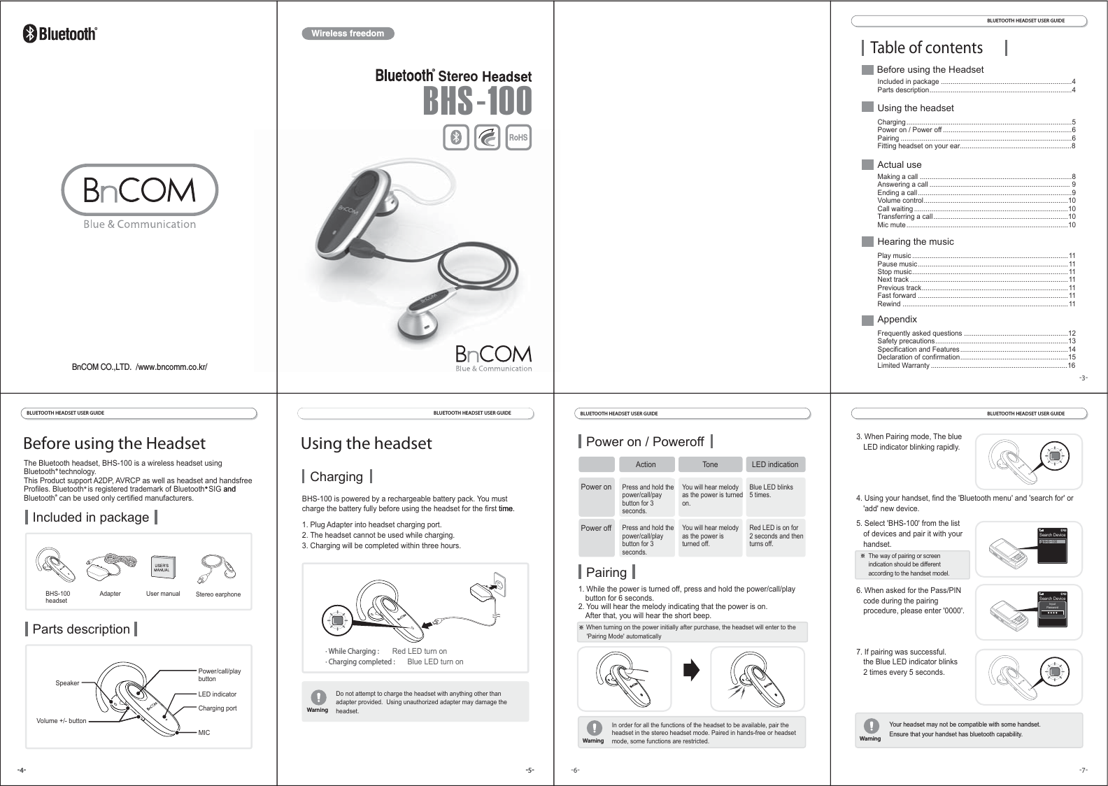 Wireless freedom-3-BLUETOOTH HEADSET USER GUIDE Table of contentsIncluded in package ....................................................................4Parts description..........................................................................4 Play music .................................................................................11Pause music..............................................................................11Stop music.................................................................................11Next track ..................................................................................11Previous track............................................................................11Fast forward ..............................................................................11Rewind ......................................................................................11Frequently asked questions ......................................................12Safety precautions.....................................................................13Specification and Features........................................................14Declaration of confirmation........................................................15Limited Warranty .......................................................................16 Making a call ...............................................................................8Answering a call ......................................................................... 9Ending a call................................................................................9Volume control...........................................................................10Call waiting ................................................................................10Transferring a call......................................................................10Mic mute....................................................................................10Charging......................................................................................5 Power on / Power off ...................................................................6Pairing .........................................................................................6Fitting headset on your ear..........................................................8-5--4-Using the headset Before using the HeadsetChargingBHS-100 is powered by a rechargeable battery pack. You mustcharge the battery fully before using the headset for the first time.1. Plug Adapter into headset charging port.2. The headset cannot be used while charging.3. Charging will be completed within three hours.Do not attempt to charge the headset with anything other thanadapter provided.  Using unauthorized adapter may damage theheadset.WarningWarning· While Charging :   Red LED turn on· Charging completed :  Blue LED turn onThe Bluetooth headset, BHS-100 is a wireless headset usingBluetooth  technology.This Product support A2DP, AVRCP as well as headset and handsfreeProfiles. Bluetooth  is registered trademark of Bluetooth  SIG andBluetooth  can be used only certified manufacturers.Included in packageParts descriptionBHS-100headsetAdapter User manual Stereo earphoneCharging portPower/call/playbuttonLED indicatorMICVolume +/- buttonSpeakerBLUETOOTH HEADSET USER GUIDE BLUETOOTH HEADSET USER GUIDE -5--4- time.Do not attempt to charge the headset with anything other thanadapter provided.  Using unauthorized adapter may damage theheadset.WarningWarningandBefore using the HeadsetUsing the headset Actual useHearing the musicAppendixWarningWarningBLUETOOTH HEADSET USER GUIDE BLUETOOTH HEADSET USER GUIDE -7--6-Power on / Poweroff Press and hold thepower/call/paybutton for 3seconds.You will hear melodyas the power is turnedon.Blue LED blinks5 times.Press and hold thepower/call/playbutton for 3seconds.You will hear melodyas the power isturned off.Red LED is on for 2 seconds and thenturns off.Pairing1. While the power is turned off, press and hold the power/call/play  button for 6 seconds.2. You will hear the melody indicating that the power is on.   After that, you will hear the short beep.    When turning on the power initially after purchase, the headset will enter to the     &apos;Pairing Mode&apos; automaticallyIn order for all the functions of the headset to be available, pair theheadset in the stereo headset mode. Paired in hands-free or headsetmode, some functions are restricted.WarningWarningYour headset may not be compatible with some handset.Ensure that your handset has bluetooth capability.Your headset may not be compatible with some handset.Ensure that your handset has bluetooth capability.3. When Pairing mode, The blue  LED indicator blinking rapidly.4. Using your handset, find the &apos;Bluetooth menu&apos; and &apos;search for&apos; or  &apos;add&apos; new device.5. Select &apos;BHS-100&apos; from the list  of devices and pair it with your handset.6. When asked for the Pass/PIN  code during the pairing  procedure, please enter &apos;0000&apos;.7. If pairing was successful.  the Blue LED indicator blinks  2 times every 5 seconds.  The way of pairing or screen  indication should be different  according to the handset model.WarningWarningSearch DeviceInputPasswordActionPower onTone LED indicationPower offStereoBHS-100BnCOM CO.,LTD.  /www.bncomm.co.kr/Search DeviceBHS-100