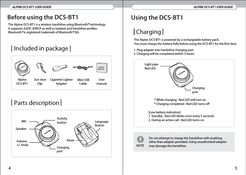 Before using the DCS-BT1ALPINE DCS-BT1 USER GUIDEThe Alpine DCS-BT1 is a wireless handsfree using Bluetooth   technology.It supports A2DP, AVRCP as well as headset and handsfree proles. Bluetooth   is registered trademark of Bluetooth   SIG.Alpine DCS-BT1 Cigarette LighterAdapterUser manual Mini USBCable Sun visorClip Included in package Parts description MICVolume+/- knob ChargingportSpeakerActivitybuttonResetLanguageButtonALPINE DCS-BT1 USER GUIDEUsing the DCS-BT1ChargingThe Alpine DCS-BT1 is powered by a rechargeable battery pack.You must charge the battery fully before using the DCS-BT1 for the rst time.1. Plug adapter into handsfree charging port.2. Charging will be completed within 3 hours.Light pipeRed LEDChargingport* While charging : Red LED will turn on* Charging completed : Red LED turns oNOTE[Low battery indication]1. Standby : Red LED blinks once every 5 seconds.2. During an active call : Red LED turns on. Do not attempt to charge the handsfree with anythingother than adapter provided. Using unauthorized adaptermay damage the handsfree.4 5