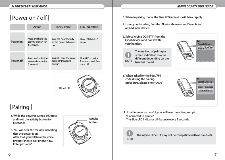 ALPINE DCS-BT1 USER GUIDE ALPINE DCS-BT1 USER GUIDEPower on / oAction Tone / Voice LED indicationPower onPower oPress and hold theactivity button for3 seconds.Press and hold theactivity button for3 seconds.You will hear melodyas the power is turnedon.You will hear the voiceprompt “Powering down”Blue LED blinks 5times.Blue LED is on for2 seconds and thenturns o.1. While the power is turned o, press     and hold the activity button for    6 seconds.2. You will hear the melody indicating     that the power is on.    After that, you will hear the voice     prompt “Please pair phone now,    Enter pin code”Activitybutton3. When in pairing mode, the Blue LED indicator will blink rapidly.4. Using your handset, nd the ‘Bluetooth menu’ and ‘search for’     or ‘add’ new device.Search DeviceInput PasswordSearch DeviceAlpine DCS-BT15. Select ‘Alpine DCS-BT1’ from the    list of devices and pair it with    your handset.The method of pairing or screen indication may be dierent depending on the handset model.6. When asked for the Pass/PIN    code during the pairing     procedure, please enter ‘0000’NOTEThe Alpine DCS-BT1 may not be compatible with all handsets.Pairing67Blue LED7. If pairing was successful, you will hear the voice prompt     “Connected to phone”    The Blue LED indicator blinks once every 5 seconds.NOTE
