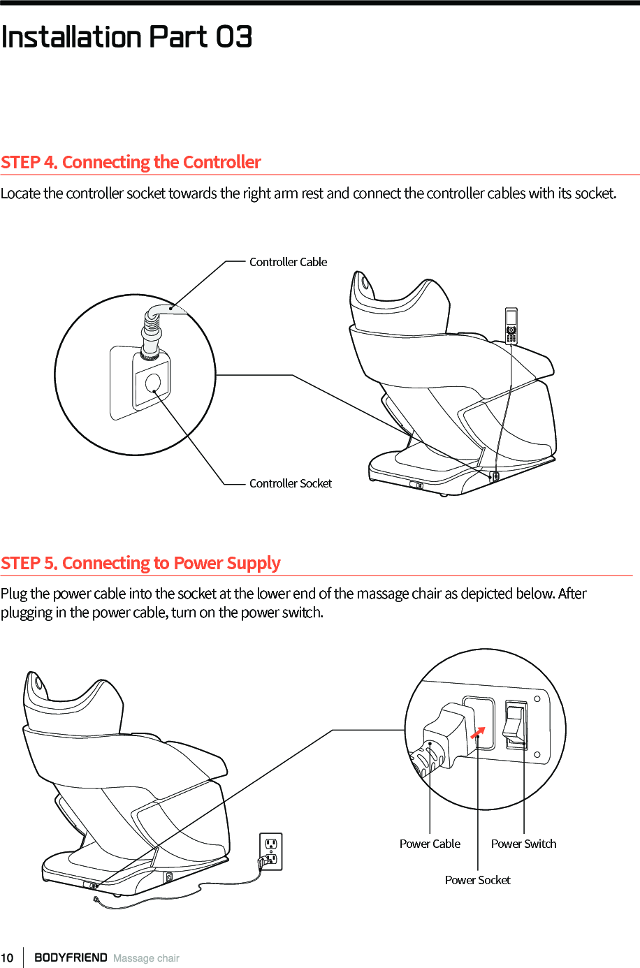 STEP 5. Connecting to Power SupplyPlug the power cable into the socket at the lower end of the massage chair as depicted below. After plugging in the power cable, turn on the power switch. STEP 4. Connecting the ControllerLocate the controller socket towards the right arm rest and connect the controller cables with its socket.Power SocketPower Cable Power SwitchController CableInstallation Part 03Controller Socket