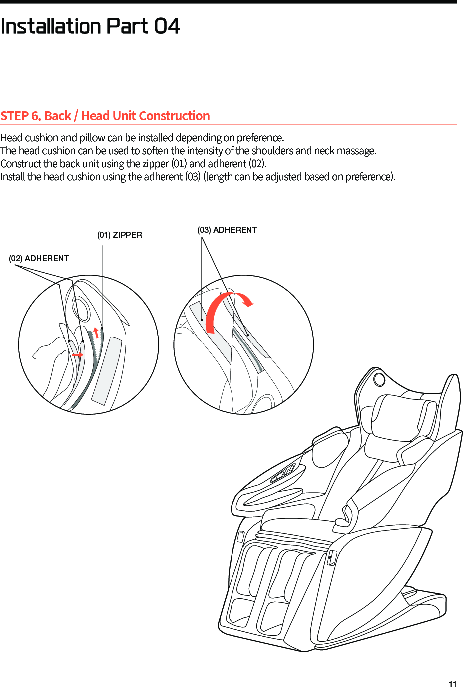 STEP 6. Back / Head Unit ConstructionHead cushion and pillow can be installed depending on preference.The head cushion can be used to soften the intensity of the shoulders and neck massage. Construct the back unit using the zipper (01) and adherent (02). Install the head cushion using the adherent (03) (length can be adjusted based on preference).Installation Part 04(03) ADHERENT(02) ADHERENT(01) ZIPPER