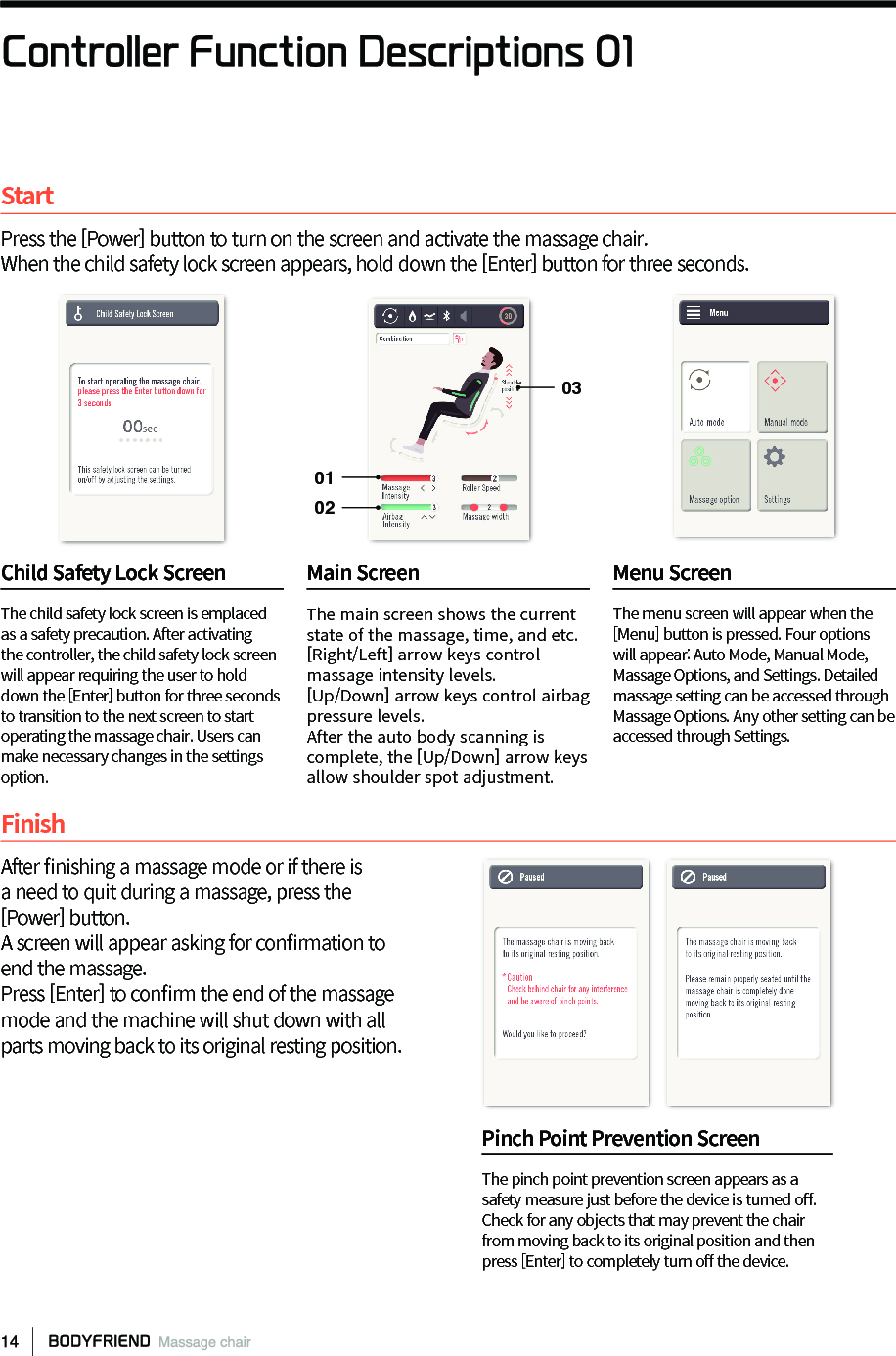 Controller Function Descriptions 01StartPress the [Power] button to turn on the screen and activate the massage chair.When the child safety lock screen appears, hold down the [Enter] button for three seconds.FinishAfter 󼴩nishing a massage mode or if there isa need to quit during a massage, press the[Power] button. A screen will appear asking for con󼴩rmation toend the massage. Press [Enter] to con󼴩rm the end of the massagemode and the machine will shut down with allparts moving back to its original resting position.The child safety lock screen is emplaced as a safety precaution. After activating the controller, the child safety lock screen will appear requiring the user to hold down the [Enter] button for three seconds to transition to the next screen to start operating the massage chair. Users can make necessary changes in the settings option.The main screen shows the current state of the massage, time, and etc. [Right/Left] arrow keys control massage intensity levels.[Up/Down] arrow keys control airbag pressure levels.After the auto body scanning is complete, the [Up/Down] arrow keys allow shoulder spot adjustment.The menu screen will appear when the [Menu] button is pressed. Four options will appear: Auto Mode, Manual Mode, Massage Options, and Settings. Detailed massage setting can be accessed through Massage Options. Any other setting can be accessed through Settings.Child Safety Lock Screen  Main Screen  Menu Screen The pinch point prevention screen appears as a safety measure just before the device is turned o󼴨. Check for any objects that may prevent the chair from moving back to its original position and then press [Enter] to completely turn o󼴨 the device. Pinch Point Prevention Screen030102