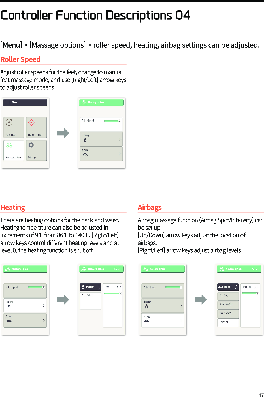Controller Function Descriptions 04Roller SpeedAdjust roller speeds for the feet, change to manual feet massage mode, and use [Right/Left] arrow keys to adjust roller speeds.HeatingThere are heating options for the back and waist. Heating temperature can also be adjusted in increments of 9&deg;F from 86&deg;F to 140&deg;F. [Right/Left] arrow keys control di󼴨erent heating levels and at level 0, the heating function is shut o󼴨.AirbagsAirbag massage function (Airbag Spot/Intensity) can be set up.[Up/Down] arrow keys adjust the location of airbags.[Right/Left] arrow keys adjust airbag levels.󰦚󰦚 󰦚[Menu] > [Massage options] > roller speed, heating, airbag settings can be adjusted.