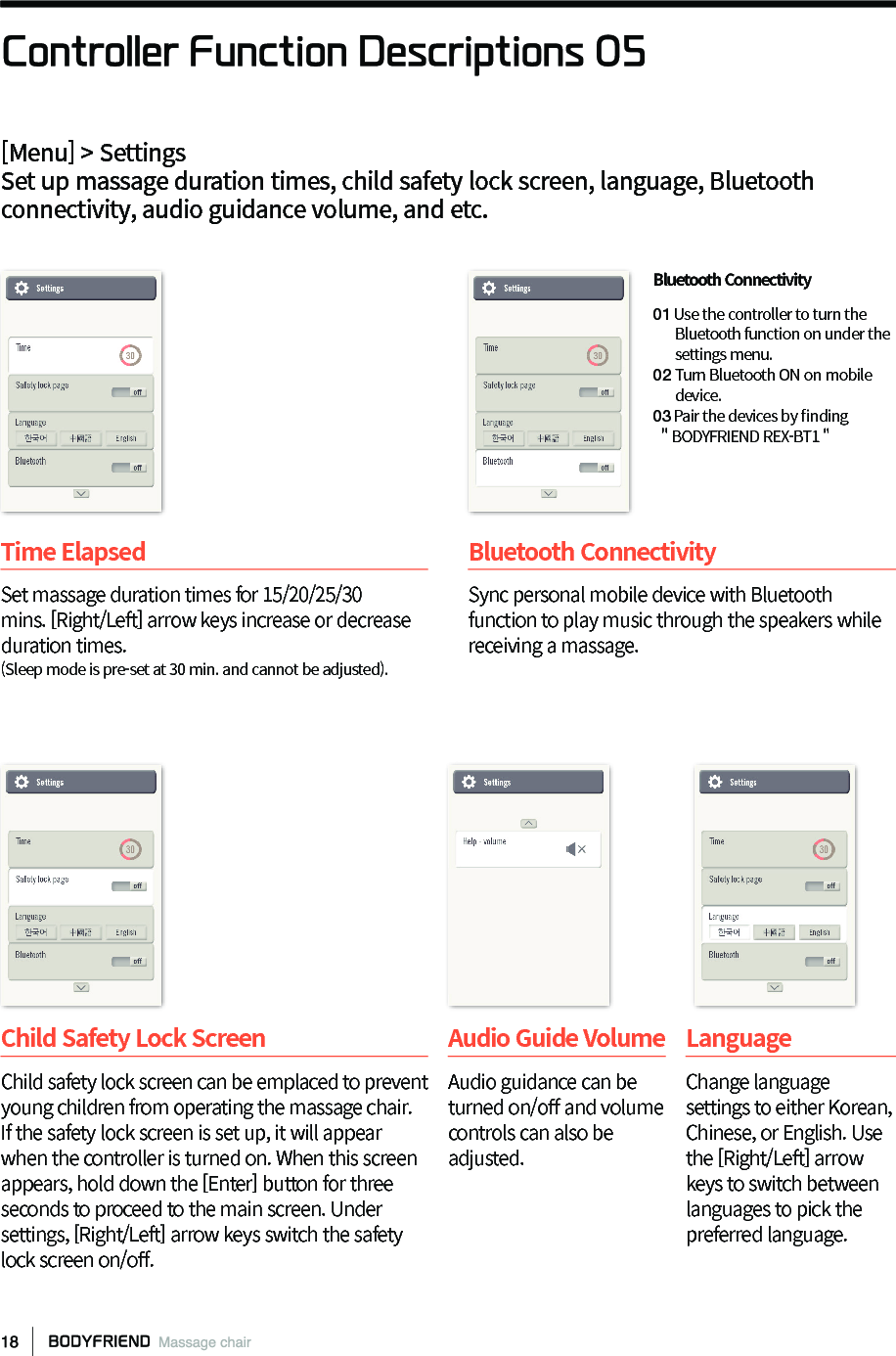 Controller Function Descriptions 05[Menu] > SettingsSet up massage duration times, child safety lock screen, language, Bluetooth connectivity, audio guidance volume, and etc.Child Safety Lock Screen Child safety lock screen can be emplaced to prevent young children from operating the massage chair. If the safety lock screen is set up, it will appear when the controller is turned on. When this screen appears, hold down the [Enter] button for three seconds to proceed to the main screen. Under settings, [Right/Left] arrow keys switch the safety lock screen on/o󼴨.Audio Guide Volume Audio guidance can be turned on/o󼴨 and volume controls can also be adjusted.LanguageChange language settings to either Korean, Chinese, or English. Use the [Right/Left] arrow keys to switch between languages to pick the preferred language.Time Elapsed Set massage duration times for 15/20/25/30 mins. [Right/Left] arrow keys increase or decrease duration times.(Sleep mode is pre-set at 30 min. and cannot be adjusted).Bluetooth Connectivity Sync personal mobile device with Bluetooth function to play music through the speakers while receiving a massage. Bluetooth Connectivity 01 Use the controller to turn the         Bluetooth function on under the       settings menu.02 Turn Bluetooth ON on mobile       device.03Pair the devices by 󼴩nding  ＂BODYFRIEND REX-BT1 "