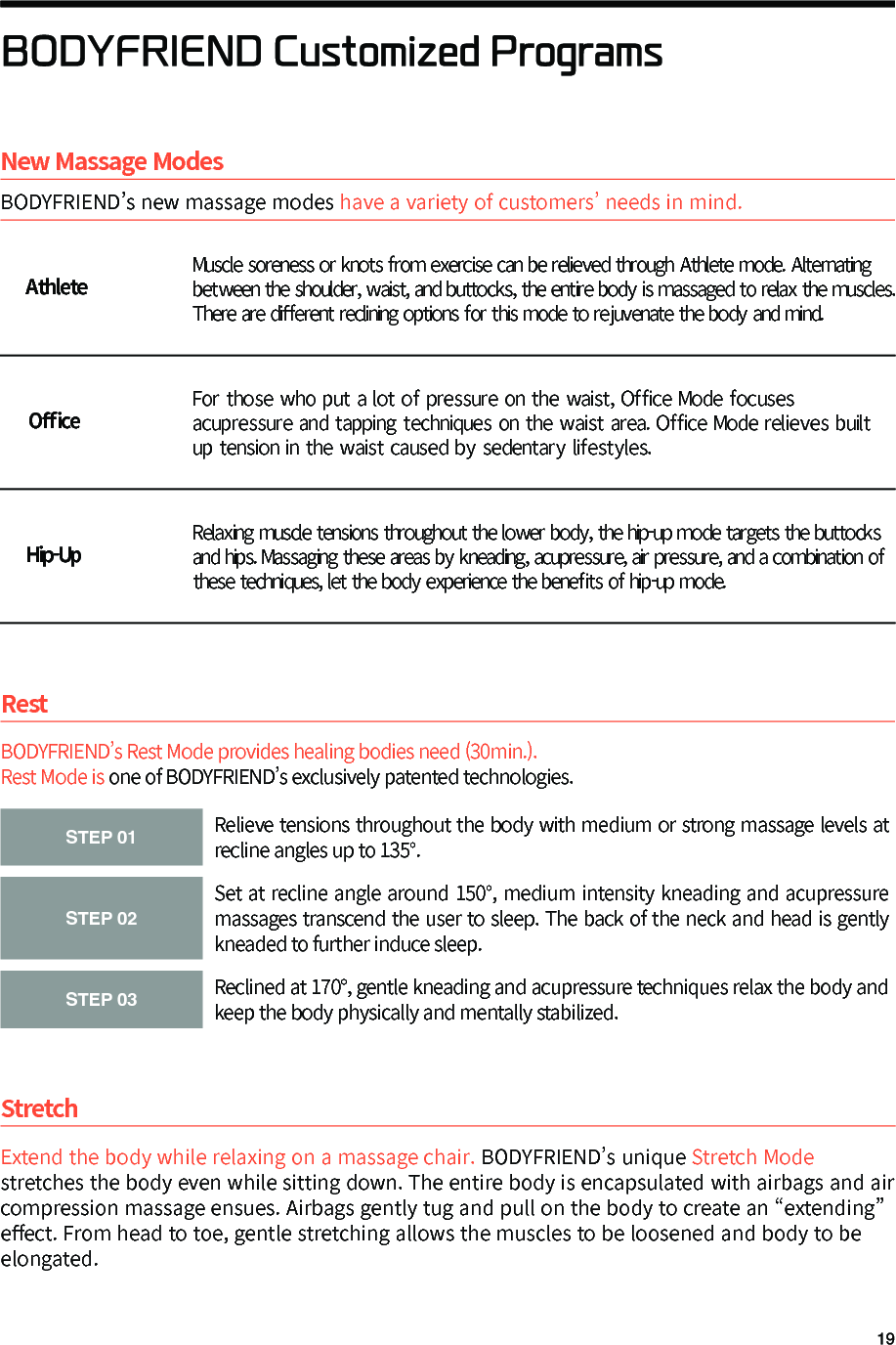 BODYFRIEND Customized ProgramsStretchExtend the body while relaxing on a massage chair. BODYFRIEND&rsquo;s unique Stretch Mode stretches the body even while sitting down. The entire body is encapsulated with airbags and air compression massage ensues. Airbags gently tug and pull on the body to create an &ldquo;extending&rdquo; e󼴨ect. From head to toe, gentle stretching allows the muscles to be loosened and body to be elongated.STEP 01Relieve tensions throughout the body with medium or strong massage levels at recline angles up to 135&deg;.STEP 02Set at recline angle around 150&deg;, medium intensity kneading and acupressure massages transcend the user to sleep. The back of the neck and head is gently kneaded to further induce sleep.STEP 03Reclined at 170&deg;, gentle kneading and acupressure techniques relax the body and keep the body physically and mentally stabilized.BODYFRIEND&rsquo;s Rest Mode provides healing bodies need (30min.).Rest Mode is one of BODYFRIEND&rsquo;s exclusively patented technologies.RestNew Massage ModesBODYFRIEND&rsquo;s new massage modes have a variety of customers&rsquo; needs in mind.AthleteO󼴫ce Hip-UpMuscle soreness or knots from exercise can be relieved through Athlete mode. Alternating between the shoulder, waist, and buttocks, the entire body is massaged to relax the muscles. There are di󼴨erent reclining options for this mode to rejuvenate the body and mind.For those who put a lot of pressure on the waist, Office Mode focuses acupressure and tapping techniques on the waist area. Office Mode relieves built up tension in the waist caused by sedentary lifestyles.Relaxing muscle tensions throughout the lower body, the hip-up mode targets the buttocks and hips. Massaging these areas by kneading, acupressure, air pressure, and a combination of these techniques, let the body experience the bene󼴩ts of hip-up mode.