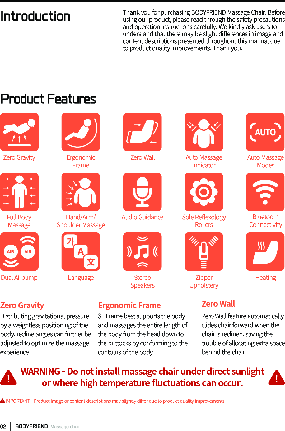 IntroductionProduct FeaturesThank you for purchasing BODYFRIEND Massage Chair. Before using our product, please read through the safety precautions and operation instructions carefully. We kindly ask users to understand that there may be slight di󼴨erences in image and content descriptions presented throughout this manual due to product quality improvements. Thank you.Zero Gravity Distributing gravitational pressure by a weightless positioning of the body, recline angles can further be adjusted to optimize the massage experience.Ergonomic FrameSL Frame best supports the body and massages the entire length of the body from the head down to the buttocks by conforming to the contours of the body.Zero WallZero Wall feature automatically slides chair forward when the chair is reclined, saving the trouble of allocating extra space behind the chair.Zero GravityFull Body MassageDual AirpumpErgonomic FrameHand/Arm/Shoulder MassageLanguageZero WallAudio GuidanceStereo SpeakersAuto Massage ModesSole Re󼴪exology RollersZipper UpholsteryAuto Massage IndicatorBluetooth ConnectivityHeatingWARNING - Do not install massage chair under direct sunlightor where high temperature 󼴪uctuations can occur.     IMPORTANT - Product image or content descriptions may slightly di󼴨er due to product quality improvements.