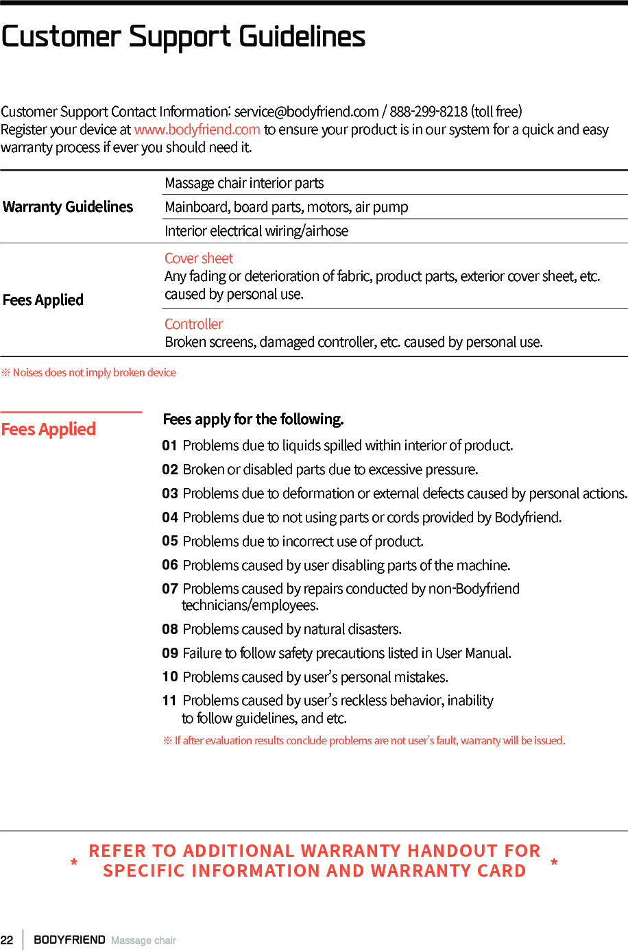 Customer Support Contact Information: service@bodyfriend.com / 888-299-8218 (toll free)Register your device at www.bodyfriend.com to ensure your product is in our system for a quick and easy warranty process if ever you should need it. Customer Support GuidelinesWarranty GuidelinesMassage chair interior partsMainboard, board parts, motors, air pumpInterior electrical wiring/airhoseFees AppliedCover sheetAny fading or deterioration of fabric, product parts, exterior cover sheet, etc. caused by personal use.ControllerBroken screens, damaged controller, etc. caused by personal use. ※ Noises does not imply broken deviceFees apply for the following.01 Problems due to liquids spilled within interior of product.02 Broken or disabled parts due to excessive pressure.03 Problems due to deformation or external defects caused by personal actions.04 Problems due to not using parts or cords provided by Bodyfriend.05 Problems due to incorrect use of product.06 Problems caused by user disabling parts of the machine.07 Problems caused by repairs conducted by non-Bodyfriend      technicians/employees.08 Problems caused by natural disasters.09 Failure to follow safety precautions listed in User Manual.10 Problems caused by user&rsquo;s personal mistakes.11 Problems caused by user&rsquo;s reckless behavior, inability      to follow guidelines, and etc.※ If after evaluation results conclude problems are not user&rsquo;s fault, warranty will be issued.Fees AppliedREFER TO ADDITIONAL WARRANTY HANDOUT FOR SPECIFIC INFORMATION AND WARRANTY CARD* *