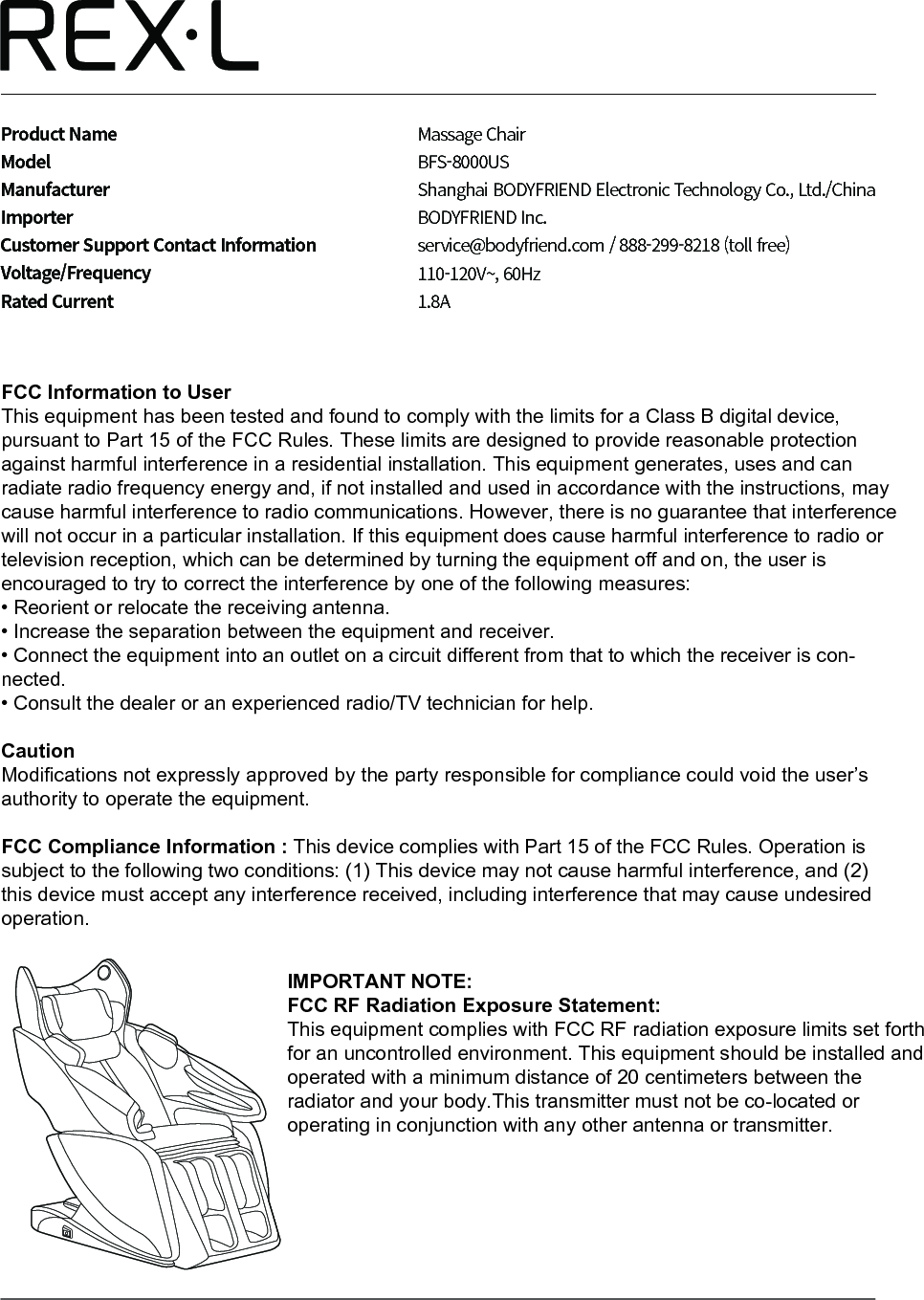 Product NameModelManufacturerImporterCustomer Support Contact InformationVoltage/FrequencyRated CurrentMassage Chair BFS-8000USShanghai BODYFRIEND Electronic Technology Co., Ltd./ChinaBODYFRIEND Inc.service@bodyfriend.com / 888-299-8218 (toll free)110-120V~, 60Hz1.8AFCC Information to UserThis equipment has been tested and found to comply with the limits for a Class B digital device, pursuant to Part 15 of the FCC Rules. These limits are designed to provide reasonable protection against harmful interference in a residential installation. This equipment generates, uses and can radiate radio frequency energy and, if not installed and used in accordance with the instructions, may cause harmful interference to radio communications. However, there is no guarantee that interference will not occur in a particular installation. If this equipment does cause harmful interference to radio or television reception, which can be determined by turning the equipment off and on, the user is encouraged to try to correct the interference by one of the following measures:&bull; Reorient or relocate the receiving antenna.&bull; Increase the separation between the equipment and receiver.&bull; Connect the equipment into an outlet on a circuit different from that to which the receiver is con-nected.&bull; Consult the dealer or an experienced radio/TV technician for help.CautionModifications not expressly approved by the party responsible for compliance could void the user&rsquo;s authority to operate the equipment.FCC Compliance Information : This device complies with Part 15 of the FCC Rules. Operation is subject to the following two conditions: (1) This device may not cause harmful interference, and (2) this device must accept any interference received, including interference that may cause undesired operation.IMPORTANT NOTE:FCC RF Radiation Exposure Statement:This equipment complies with FCC RF radiation exposure limits set forth for an uncontrolled environment. This equipment should be installed and operated with a minimum distance of 20 centimeters between the radiator and your body.This transmitter must not be co-located or operating in conjunction with any other antenna or transmitter.