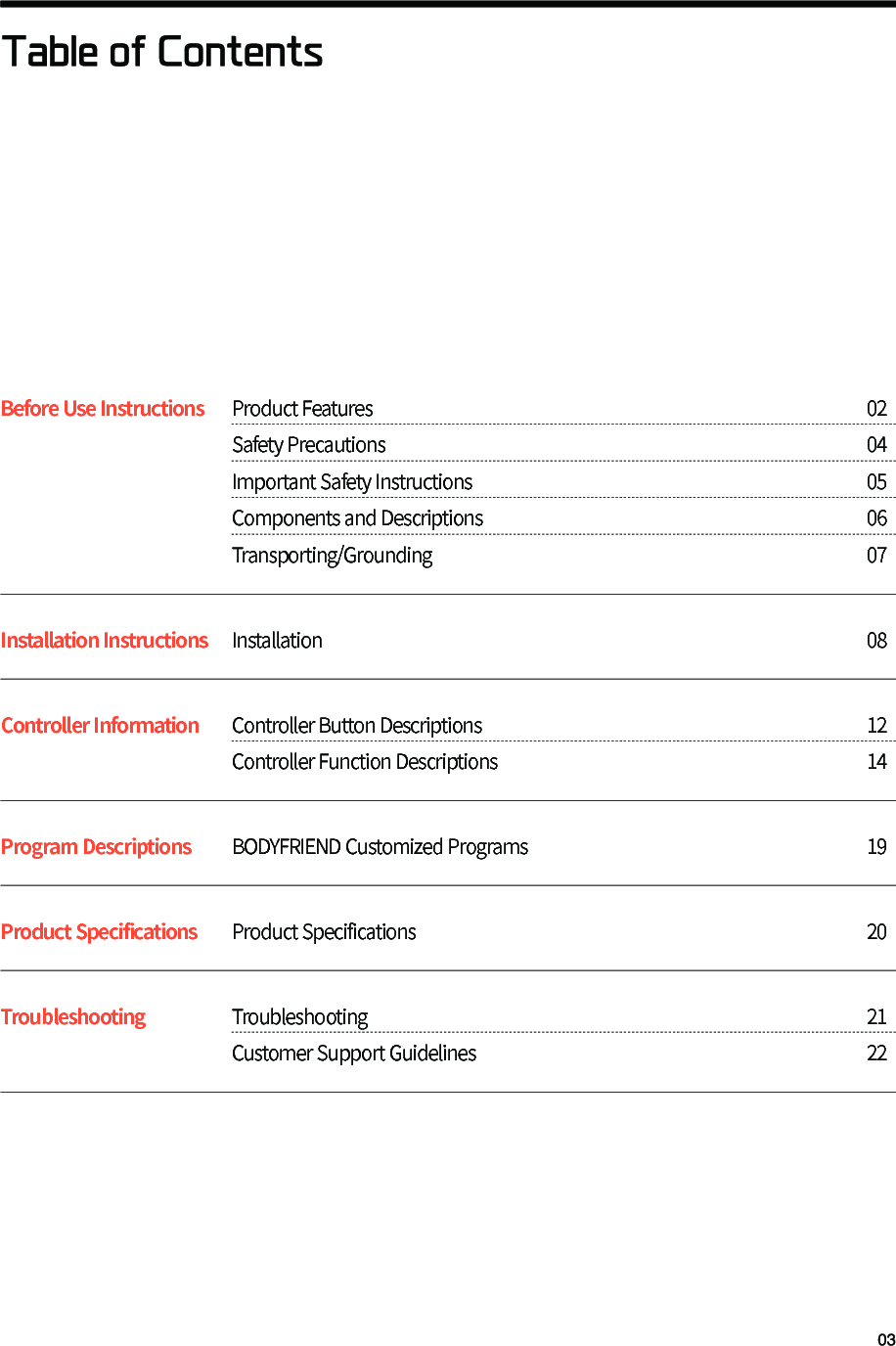 Table of ContentsBefore Use Instructions   Product Features 02       Safety Precautions 04 Important Safety Instructions 05 Components and Descriptions 06 Transporting/Grounding 07Installation Instructions Installation 08Controller Information Controller Button Descriptions 12 Controller Function Descriptions 14Program Descriptions  BODYFRIEND Customized Programs 19Product Specifications  Product Specifications 20Troubleshooting Troubleshooting 21 Customer Support Guidelines 22